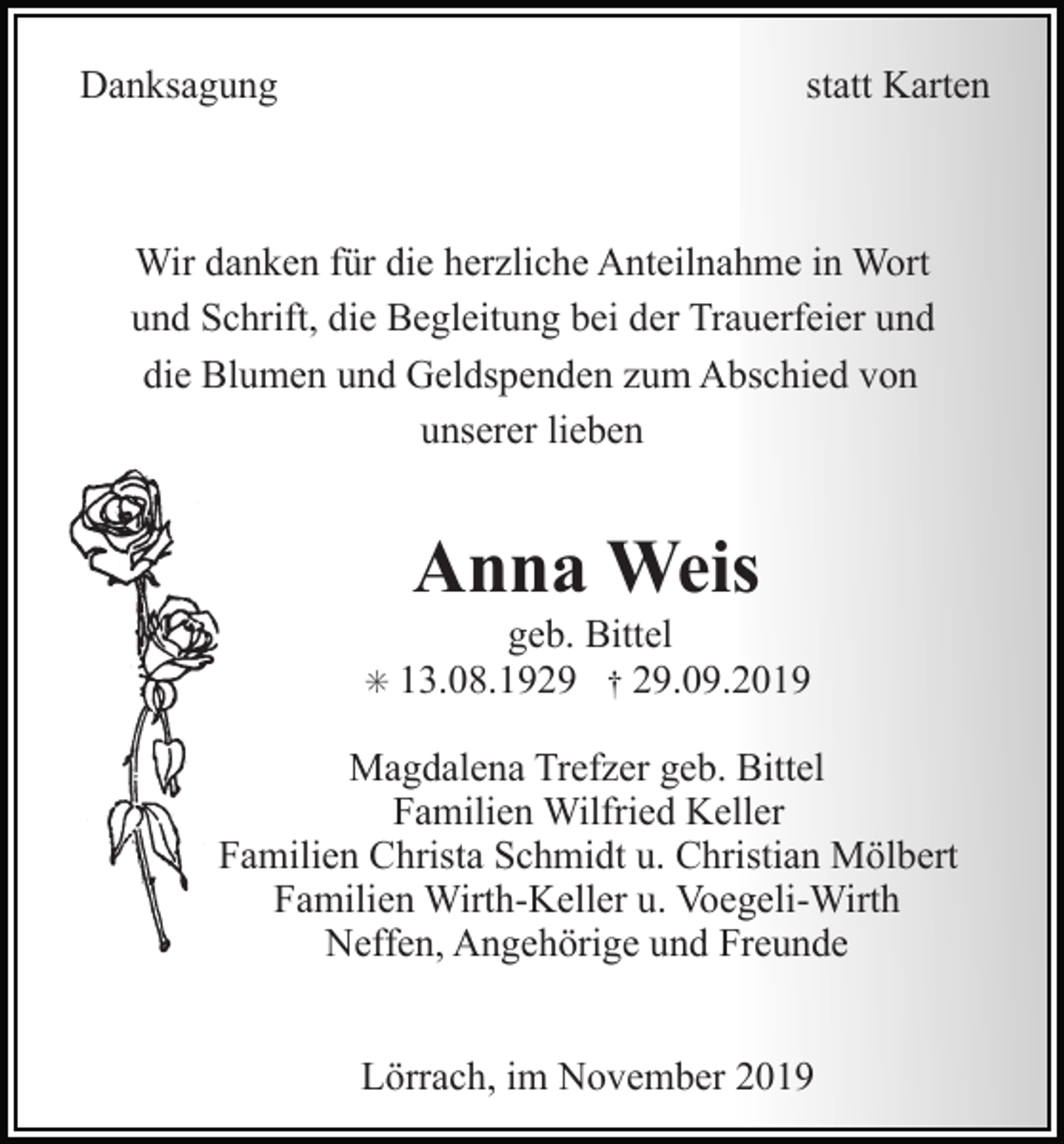 <p>Danksagung</p><p>statt Karten</p><p>Wir danken für die herzliche Anteilnahme in Wort<br />und Schrift, die Begleitung bei der Trauerfeier und<br />die Blumen und Geldspenden zum Abschied von<br />unserer lieben</p><p>Anna Weis<br />✳</p><p>geb. Bittel<br />13.08.1929 † 29.09.2019</p><p>Magdalena Trefzer geb. Bittel<br />Familien Wilfried Keller<br />Familien Christa Schmidt u. Christian Mölbert<br />Familien Wirth-Keller u. Voegeli-Wirth<br />Neffen, Angehörige und Freunde<br />Lörrach, im November 2019</p>
