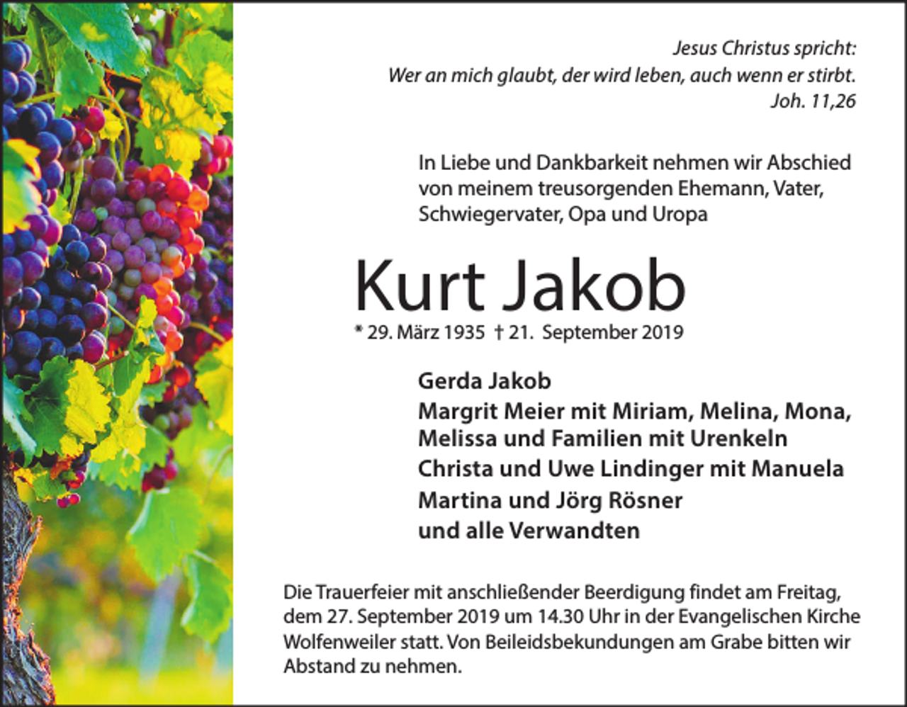 <p>Jesus Christus spricht:<br />Wer an mich glaubt, der wird leben, auch wenn er stirbt.<br />Joh. 11,26</p><p>In Liebe und Dankbarkeit nehmen wir Abschied<br />von meinem treusorgenden Ehemann, Vater,<br />Schwiegervater, Opa und Uropa</p><p>Kurt Jakob<br />* 29. März 1935 † 21. September 2019</p><p>Gerda Jakob<br />Margrit Meier mit Miriam, Melina, Mona,<br />Melissa und Familien mit Urenkeln<br />Christa und Uwe Lindinger mit Manuela<br />Martina und Jörg Rösner<br />und alle Verwandten<br />Die Trauerfeier mit anschließender Beerdigung findet am Freitag,<br />dem 27. September 2019 um 14.30 Uhr in der Evangelischen Kirche<br />Wolfenweiler statt. Von Beileidsbekundungen am Grabe bitten wir<br />Abstand zu nehmen.</p>