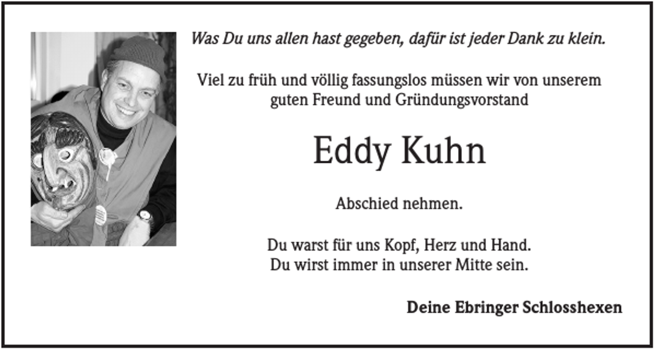 <p>Was Du uns allen hast gegeben, dafür ist jeder Dank zu klein.<br />Viel zu früh und völlig fassungslos müssen wir von unserem<br />guten Freund und Gründungsvorstand</p><p>Eddy Kuhn<br />Abschied nehmen.<br />Du warst für uns Kopf, Herz und Hand.<br />Du wirst immer in unserer Mitte sein.<br />Deine Ebringer Schlosshexen</p>