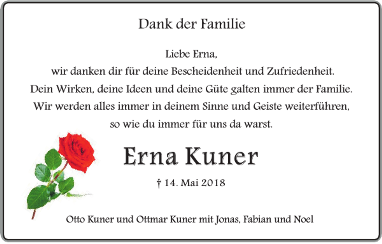 <p>Dank der Familie<br />Liebe Erna,<br />wir danken dir für deine Bescheidenheit und Zufriedenheit.<br />Dein Wirken, deine Ideen und deine Güte galten immer der Familie.<br />Wir werden alles immer in deinem Sinne und Geiste weiterführen,<br />so wie du immer für uns da warst.</p><p>Erna Kuner<br />† 14. Mai 2018</p><p>Otto Kuner und Ottmar Kuner mit Jonas, Fabian und Noel</p>