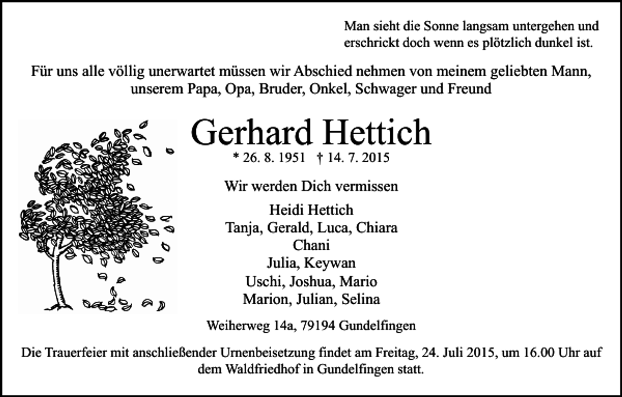 <p>Man sieht die Sonne langsam untergehen und<br />erschrickt doch wenn es plötzlich dunkel ist.</p><p>Für uns alle völlig unerwartet müssen wir Abschied nehmen von meinem geliebten Mann,<br />unserem Papa, Opa, Bruder, Onkel, Schwager und Freund</p><p>Gerhard Hettich<br />* 26. 8. 1951 † 14. 7. 2015</p><p>Wir werden Dich vermissen<br />Heidi Hettich<br />Tanja, Gerald, Luca, Chiara<br />Chani<br />Julia, Keywan<br />Uschi, Joshua, Mario<br />Marion, Julian, Selina<br />Weiherweg 14a, 79194 Gundelfingen<br />Die Trauerfeier mit anschließender Urnenbeisetzung findet am Freitag, 24. Juli 2015, um 16.00 Uhr auf<br />dem Waldfriedhof in Gundelfingen statt.</p>