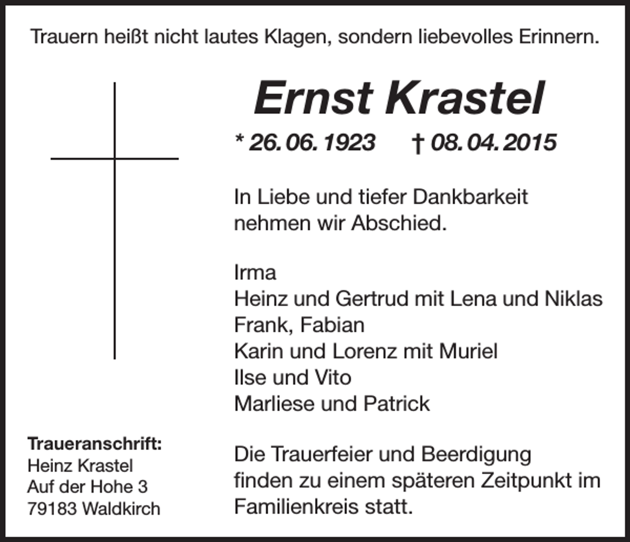 <p>Trauern heißt nicht lautes Klagen, sondern liebevolles Erinnern.</p><p>Ernst Krastel<br />* 26. 06. 1923 † 08. 04. 2015<br />In Liebe und tiefer Dankbarkeit<br />nehmen wir Abschied.<br />Irma<br />Heinz und Gertrud mit Lena und Niklas<br />Frank, Fabian<br />Karin und Lorenz mit Muriel<br />Ilse und Vito<br />Marliese und Patrick<br />Traueranschrift:<br />Heinz Krastel<br />Auf der Hohe 3<br />79183 Waldkirch</p><p>Die Trauerfeier und Beerdigung<br />finden zu einem späteren Zeitpunkt im<br />Familienkreis statt.</p>