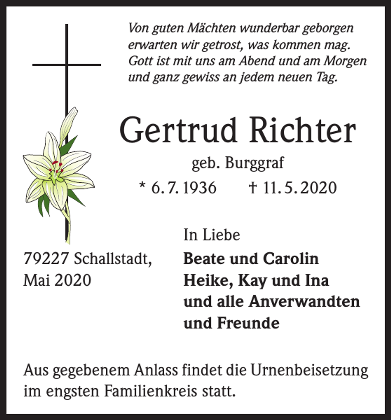 <p>Von guten Mächten wunderbar geborgen<br />erwarten wir getrost, was kommen mag.<br />Gott ist mit uns am Abend und am Morgen<br />und ganz gewiss an jedem neuen Tag.</p><p>Gertrud Richter<br />geb. Burggraf<br />* 6. 7. 1936<br />† 11. 5. 2020</p><p>79227 Schallstadt,<br />Mai 2020</p><p>In Liebe<br />Beate und Carolin<br />Heike, Kay und Ina<br />und alle Anverwandten<br />und Freunde</p><p>Aus gegebenem Anlass findet die Urnenbeisetzung<br />im engsten Familienkreis statt.</p>