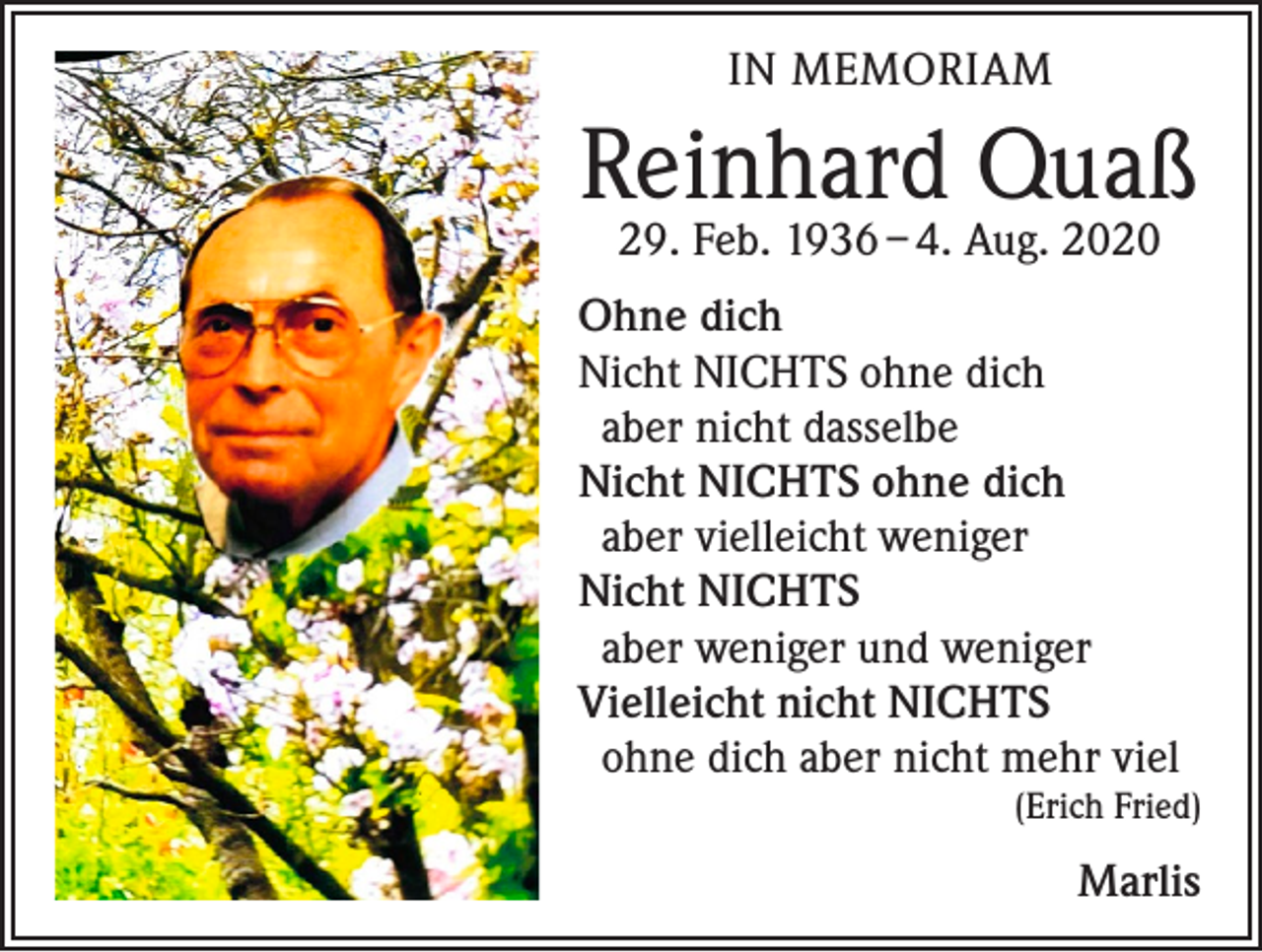 <p>IN MEMORIAM</p><p>Reinhard Quaß<br />29. Feb. 1936 – 4. Aug. 2020</p><p>Ohne dich<br />Nicht NICHTS ohne dich<br />aber nicht dasselbe<br />Nicht NICHTS ohne dich<br />aber vielleicht weniger<br />Nicht NICHTS<br />aber weniger und weniger<br />Vielleicht nicht NICHTS<br />ohne dich aber nicht mehr viel</p><p>(Erich Fried)</p><p>Marlis</p>