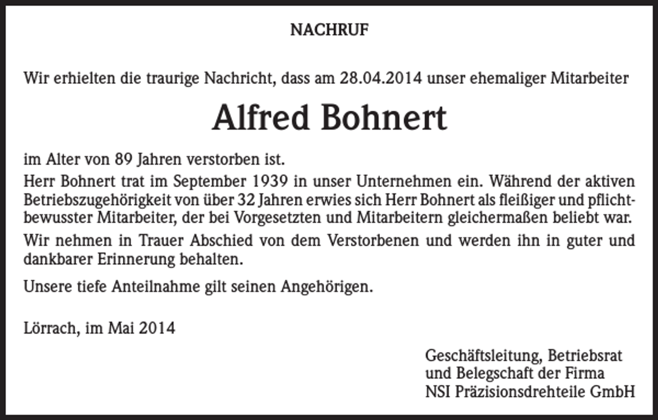 <p>NACHRUF<br />Wir erhielten die traurige Nachricht, dass am 28.04.2014 unser ehemaliger Mitarbeiter</p><p>Alfred Bohnert<br />im Alter von 89 Jahren verstorben ist.<br />Herr Bohnert trat im September 1939 in unser Unternehmen ein. Während der aktiven<br />Betriebszugehörigkeit von über 32 Jahren erwies sich Herr Bohnert als fleißiger und pflichtbewusster Mitarbeiter, der bei Vorgesetzten und Mitarbeitern gleichermaßen beliebt war.<br />Wir nehmen in Trauer Abschied von dem Verstorbenen und werden ihn in guter und<br />dankbarer Erinnerung behalten.<br />Unsere tiefe Anteilnahme gilt seinen Angehörigen.<br />Lörrach, im Mai 2014</p><p>Geschäftsleitung, Betriebsrat<br />und Belegschaft der Firma<br />NSI Präzisionsdrehteile GmbH</p>