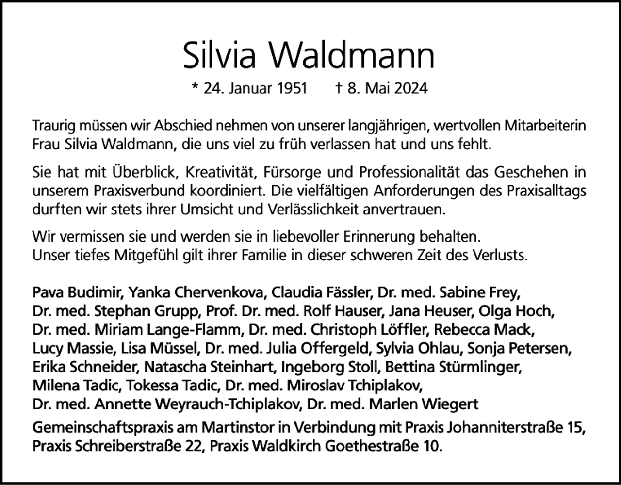 <p>Silvia Waldmann<br />* 24. Januar 1951</p><p>† 8. Mai 2024</p><p>Traurig müssen wir Abschied nehmen von unserer langjährigen, wertvollen Mitarbeiterin<br />Frau Silvia Waldmann, die uns viel zu früh verlassen hat und uns fehlt.<br />Sie hat mit Überblick, Kreativität, Fürsorge und Professionalität das Geschehen in<br />unserem Praxisverbund koordiniert. Die vielfältigen Anforderungen des Praxisalltags<br />durften wir stets ihrer Umsicht und Verlässlichkeit anvertrauen.<br />Wir vermissen sie und werden sie in liebevoller Erinnerung behalten.<br />Unser tiefes Mitgefühl gilt ihrer Familie in dieser schweren Zeit des Verlusts.<br />Pava Budimir, Yanka Chervenkova, Claudia Fässler, Dr. med. Sabine Frey,<br />Dr. med. Stephan Grupp, Prof. Dr. med. Rolf Hauser, Jana Heuser, Olga Hoch,<br />Dr. med. Miriam Lange-Flamm, Dr. med. Christoph Löffler, Rebecca Mack,<br />Lucy Massie, Lisa Müssel, Dr. med. Julia Offergeld, Sylvia Ohlau, Sonja Petersen,<br />Erika Schneider, Natascha Steinhart, Ingeborg Stoll, Bettina Stürmlinger,<br />Milena Tadic, Tokessa Tadic, Dr. med. Miroslav Tchiplakov,<br />Dr. med. Annette Weyrauch-Tchiplakov, Dr. med. Marlen Wiegert<br />Gemeinschaftspraxis am Martinstor in Verbindung mit Praxis Johanniterstraße 15,<br />Praxis Schreiberstraße 22, Praxis Waldkirch Goethestraße 10.</p>