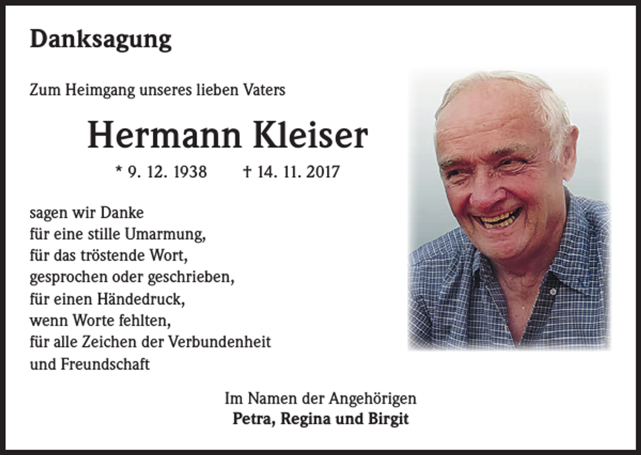 <p>Danksagung<br />Zum Heimgang unseres lieben Vaters</p><p>Hermann Kleiser<br />* 9. 12. 1938 † 14. 11. 2017<br />sagen wir Danke<br />für eine stille Umarmung,<br />für das tröstende Wort,<br />gesprochen oder geschrieben,<br />für einen Händedruck,<br />wenn Worte fehlten,<br />für alle Zeichen der Verbundenheit<br />und Freundschaft<br />Im Namen der Angehörigen<br />Petra, Regina und Birgit</p>