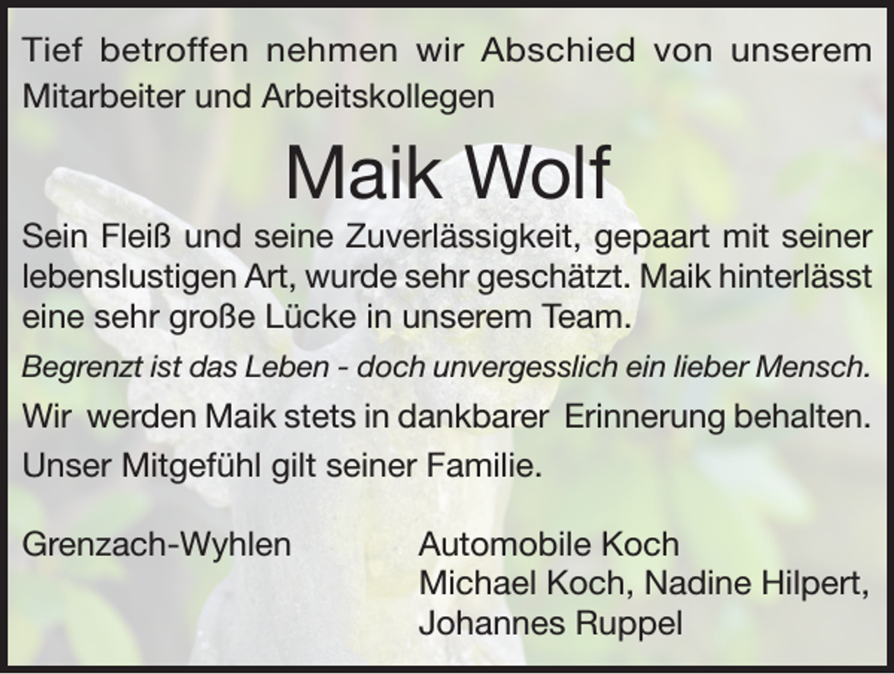 <p>Tief betroffen nehmen wir Abschied von unserem<br />Mitarbeiter und Arbeitskollegen</p><p>Maik Wolf<br />Sein Fleiß und seine Zuverlässigkeit, gepaart mit seiner<br />lebenslustigen Art, wurde sehr geschätzt. Maik hinterlässt<br />eine sehr große Lücke in unserem Team.<br />Begrenzt ist das Leben - doch unvergesslich ein lieber Mensch.</p><p>Wir werden Maik stets in dankbarer Erinnerung behalten.<br />Unser Mitgefühl gilt seiner Familie.<br />Grenzach-Wyhlen Automobile Koch<br />Michael Koch, Nadine Hilpert,<br />Johannes Ruppel</p>