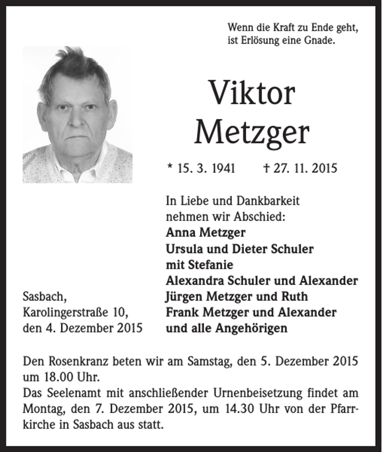 <p>Wenn die Kraft zu Ende geht,<br />ist Erlösung eine Gnade.</p><p>Viktor<br />Metzger<br />* 15. 3. 1941 † 27. 11. 2015</p><p>Sasbach,<br />Karolingerstraße 10,<br />den 4. Dezember 2015</p><p>In Liebe und Dankbarkeit<br />nehmen wir Abschied:<br />Anna Metzger<br />Ursula und Dieter Schuler<br />mit Stefanie<br />Alexandra Schuler und Alexander<br />Jürgen Metzger und Ruth<br />Frank Metzger und Alexander<br />und alle Angehörigen</p><p>Den Rosenkranz beten wir am Samstag, den 5. Dezember 2015<br />um 18.00 Uhr.<br />Das Seelenamt mit anschließender Urnenbeisetzung findet am<br />Montag, den 7. Dezember 2015, um 14.30 Uhr von der Pfarr­<br />kirche in Sasbach aus statt.</p>