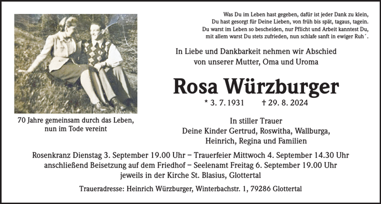 <p>Was Du im Leben hast gegeben, dafür ist jeder Dank zu klein,<br />Du hast gesorgt für Deine Lieben, von früh bis spät, tagaus, tagein.<br />Du warst im Leben so bescheiden, nur Pflicht und Arbeit kanntest Du,<br />mit allem warst Du stets zufrieden, nun schlafe sanft in ewiger Ruh´.</p><p>In Liebe und Dankbarkeit nehmen wir Abschied<br />von unserer Mutter, Oma und Uroma</p><p>Rosa Würzburger<br />* 3. 7. 1931 † 29. 8. 2024</p><p>70 Jahre gemeinsam durch das Leben,<br />nun im Tode vereint</p><p>In stiller Trauer<br />Deine Kinder Gertrud, Roswitha, Wallburga,<br />Heinrich, Regina und Familien</p><p>Rosenkranz Dienstag 3. September 19.00 Uhr – Trauerfeier Mittwoch 4. September 14.30 Uhr<br />anschließend Beisetzung auf dem Friedhof – Seelenamt Freitag 6. September 19.00 Uhr<br />jeweils in der Kirche St. Blasius, Glottertal<br />Traueradresse: Heinrich Würzburger, Winterbachstr. 1, 79286 Glottertal</p>