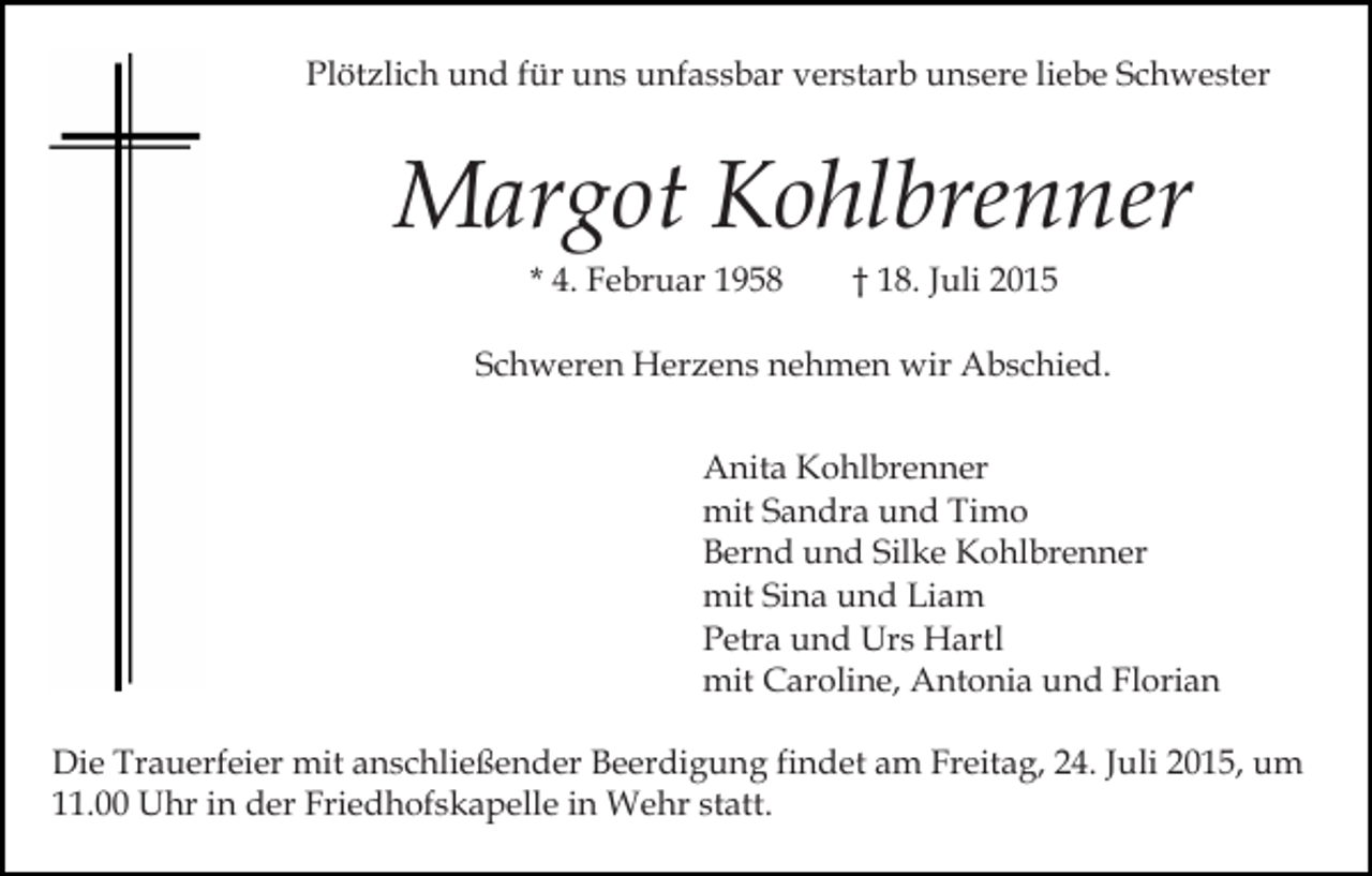 <p>Plötzlich und für uns unfassbar verstarb unsere liebe Schwester</p><p>Margot Kohlbrenner<br />* 4. Februar 1958</p><p>† 18. Juli 2015</p><p>Schweren Herzens nehmen wir Abschied.<br />Anita Kohlbrenner<br />mit Sandra und Timo<br />Bernd und Silke Kohlbrenner<br />mit Sina und Liam<br />Petra und Urs Hartl<br />mit Caroline, Antonia und Florian<br />Die Trauerfeier mit anschließender Beerdigung findet am Freitag, 24. Juli 2015, um<br />11.00 Uhr in der Friedhofskapelle in Wehr statt.</p>