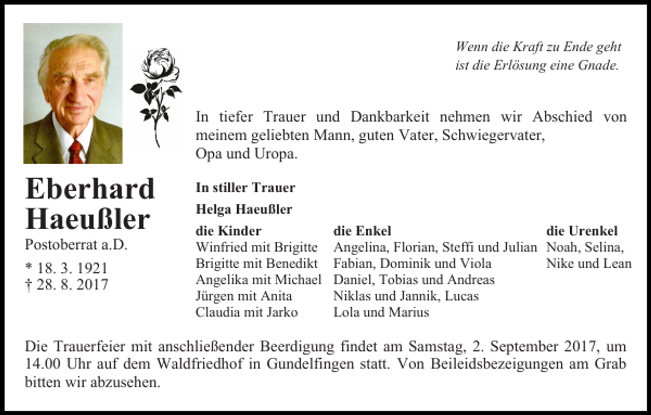 <p>Wenn die Kraft zu Ende geht<br />ist die Erlösung eine Gnade.</p><p>In tiefer Trauer und Dankbarkeit nehmen wir Abschied von<br />meinem geliebten Mann, guten Vater, Schwiegervater,<br />Opa und Uropa.</p><p>Eberhard<br />Haeußler<br />Postoberrat a.D.<br />* 18. 3. 1921<br />† 28. 8. 2017</p><p>In stiller Trauer<br />Helga Haeußler<br />die Kinder<br />Winfried mit Brigitte<br />Brigitte mit Benedikt<br />Angelika mit Michael<br />Jürgen mit Anita<br />Claudia mit Jarko</p><p>die Enkel<br />die Urenkel<br />Angelina, Florian, Steffi und Julian Noah, Selina,<br />Fabian, Dominik und Viola<br />Nike und Lean<br />Daniel, Tobias und Andreas<br />Niklas und Jannik, Lucas<br />Lola und Marius</p><p>Die Trauerfeier mit anschließender Beerdigung findet am Samstag, 2. September 2017, um<br />14.00 Uhr auf dem Waldfriedhof in Gundelfingen statt. Von Beileidsbezeigungen am Grab<br />bitten wir abzusehen.</p>