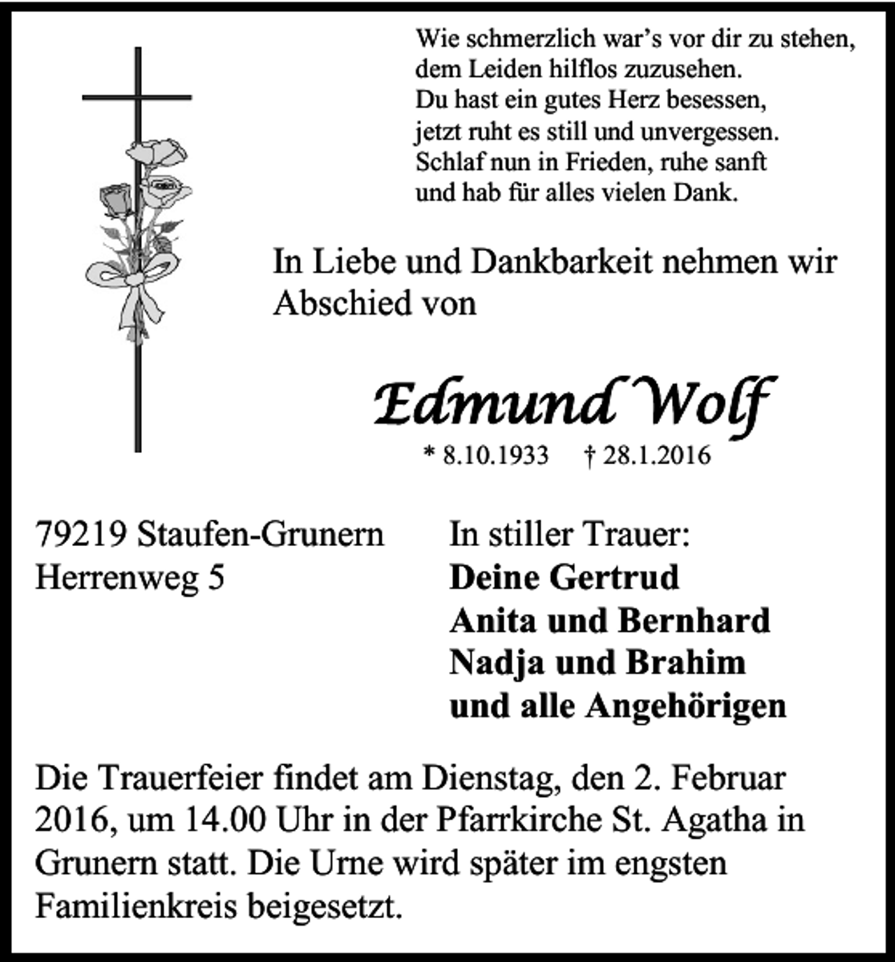<p>Wie schmerzlich war’s vor dir zu stehen,<br />dem Leiden hilflos zuzusehen.<br />Du hast ein gutes Herz besessen,<br />jetzt ruht es still und unvergessen.<br />Schlaf nun in Frieden, ruhe sanft<br />und hab für alles vielen Dank.</p><p>In Liebe und Dankbarkeit nehmen wir<br />Abschied von</p><p>Edmund Wolf<br />* 8.10.1933</p><p>79219 Staufen-Grunern<br />Herrenweg 5</p><p>† 28.1.2016</p><p>In stiller Trauer:<br />Deine Gertrud<br />Anita und Bernhard<br />Nadja und Brahim<br />und alle Angehörigen</p><p>Die Trauerfeier findet am Dienstag, den 2. Februar<br />2016, um 14.00 Uhr in der Pfarrkirche St. Agatha in<br />Grunern statt. Die Urne wird später im engsten<br />Familienkreis beigesetzt.</p>