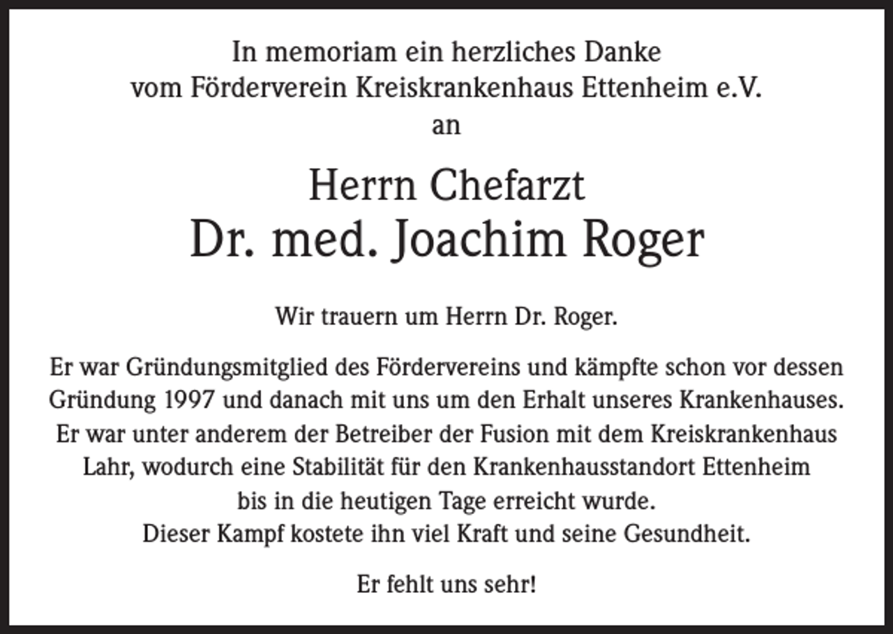 <p>In memoriam ein herzliches Danke<br />vom Förderverein Kreiskrankenhaus Ettenheim e.V.<br />an</p><p>Herrn Chefarzt</p><p>Dr. med. Joachim Roger<br />Wir trauern um Herrn Dr. Roger.<br />Er war Gründungsmitglied des Fördervereins und kämpfte schon vor dessen<br />Gründung 1997 und danach mit uns um den Erhalt unseres Krankenhauses.<br />Er war unter anderem der Betreiber der Fusion mit dem Kreiskrankenhaus<br />Lahr, wodurch eine Stabilität für den Krankenhausstandort Ettenheim<br />bis in die heutigen Tage erreicht wurde.<br />Dieser Kampf kostete ihn viel Kraft und seine Gesundheit.<br />Er fehlt uns sehr!</p>