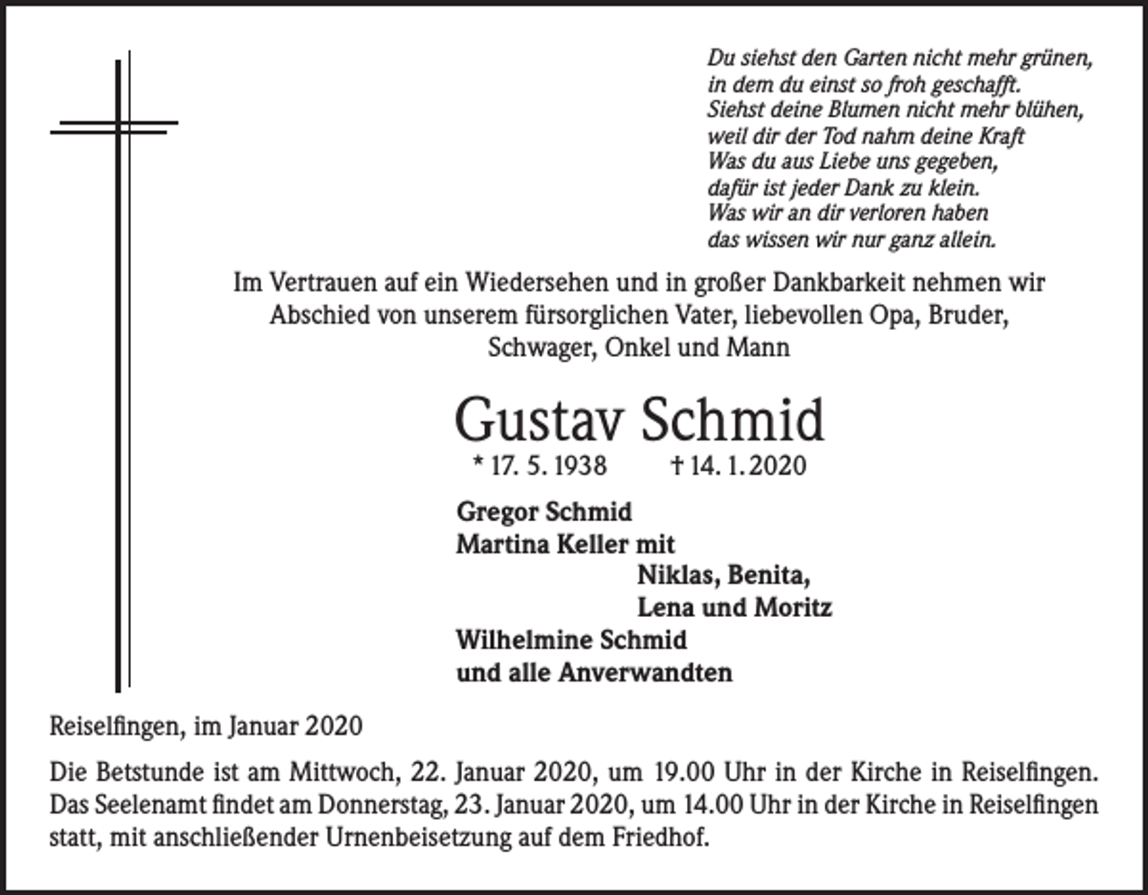 <p>Du siehst den Garten nicht mehr grünen,<br />in dem du einst so froh geschafft.<br />Siehst deine Blumen nicht mehr blühen,<br />weil dir der Tod nahm deine Kraft<br />Was du aus Liebe uns gegeben,<br />dafür ist jeder Dank zu klein.<br />Was wir an dir verloren haben<br />das wissen wir nur ganz allein.</p><p>Im Vertrauen auf ein Wiedersehen und in großer Dankbarkeit nehmen wir<br />Abschied von unserem fürsorglichen Vater, liebevollen Opa, Bruder,<br />Schwager, Onkel und Mann</p><p>Gustav Schmid<br />* 17. 5. 1938</p><p>† 14. 1. 2020</p><p>Gregor Schmid<br />Martina Keller mit<br />Niklas, Benita,<br />Lena und Moritz<br />Wilhelmine Schmid<br />und alle Anverwandten<br />Reiselfingen, im Januar 2020<br />Die Betstunde ist am Mittwoch, 22. Januar 2020, um 19.00 Uhr in der Kirche in Reiselfingen.<br />Das Seelenamt findet am Donnerstag, 23. Januar 2020, um 14.00 Uhr in der Kirche in Reiselfingen<br />statt, mit anschließender Urnenbeisetzung auf dem Friedhof.</p>