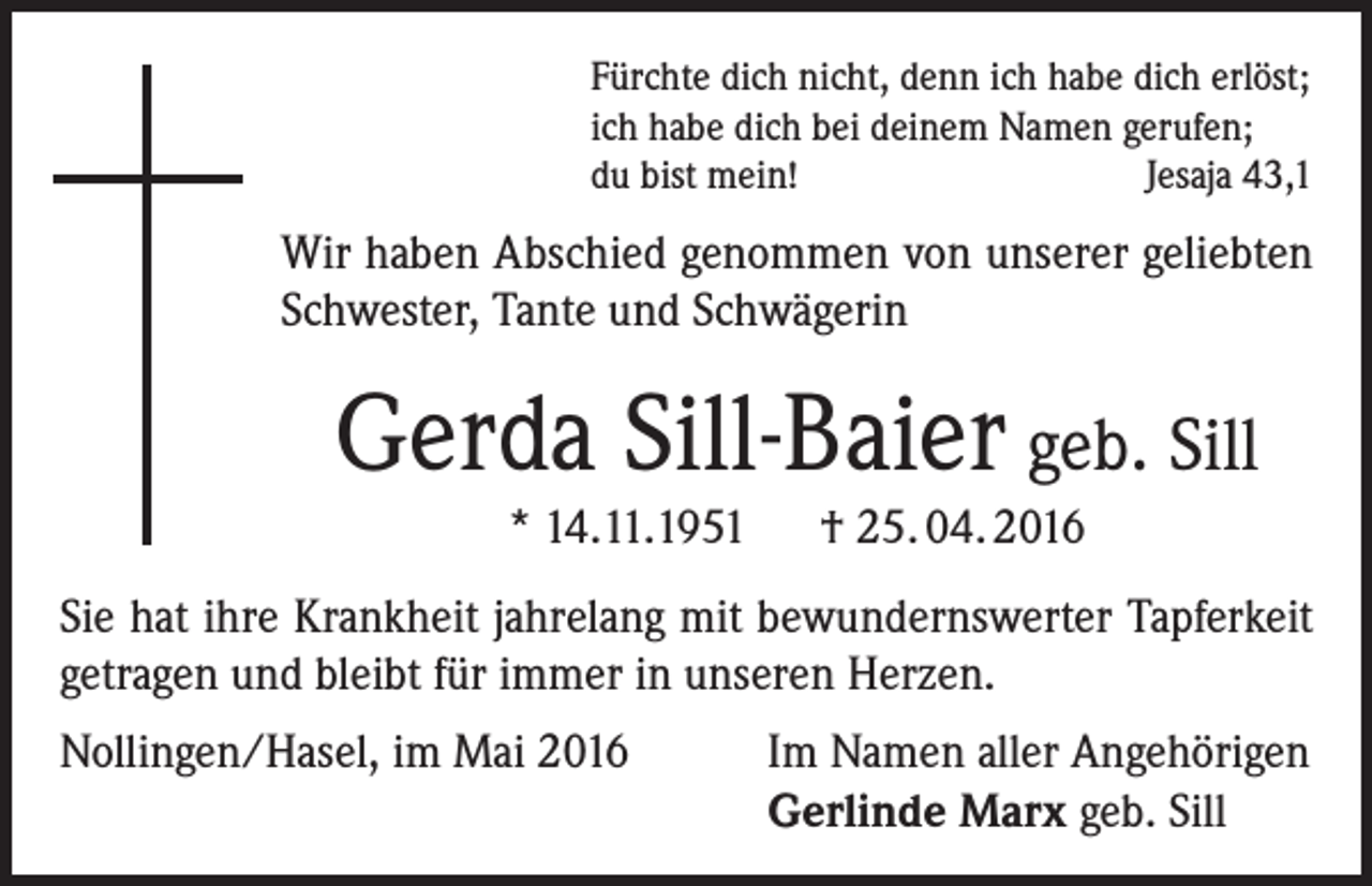 <p>Fürchte dich nicht, denn ich habe dich erlöst;<br />ich habe dich bei deinem Namen gerufen;<br />du bist mein!<br />Jesaja 43,1</p><p>Wir haben Abschied genommen von unserer geliebten<br />Schwester, Tante und Schwägerin</p><p>Gerda Sill-Baier geb. Sill<br />* 14.11.1951 † 25. 04. 2016</p><p>Sie hat ihre Krankheit jahrelang mit bewundernswerter Tapferkeit<br />getragen und bleibt für immer in unseren Herzen.<br />Nollingen/Hasel, im Mai 2016 Im Namen aller Angehörigen<br />Gerlinde Marx geb. Sill</p>