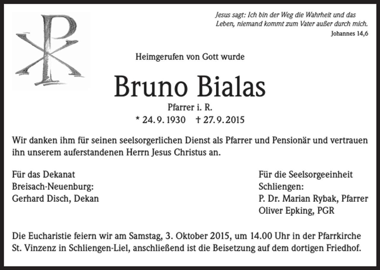 <p>Jesus sagt: Ich bin der Weg die Wahrheit und das<br />Leben, niemand kommt zum Vater außer durch mich.<br />Johannes 14,6</p><p>Heimgerufen von Gott wurde</p><p>Bruno Bialas<br />Pfarrer i. R.<br />* 24. 9. 1930 † 27. 9. 2015</p><p>Wir danken ihm für seinen seelsorgerlichen Dienst als Pfarrer und Pensionär und vertrauen<br />ihn unserem auferstandenen Herrn Jesus Christus an.<br />Für das Dekanat<br />Für die Seelsorgeeinheit<br />Breisach-Neuenburg:<br />Schliengen:<br />Gerhard Disch, Dekan P. Dr. Marian Rybak, Pfarrer<br />Oliver Epking, PGR<br />Die Eucharistie feiern wir am Samstag, 3. Oktober 2015, um 14.00 Uhr in der Pfarrkirche<br />St. Vinzenz in Schliengen-Liel, anschließend ist die Beisetzung auf dem dortigen Friedhof.</p>