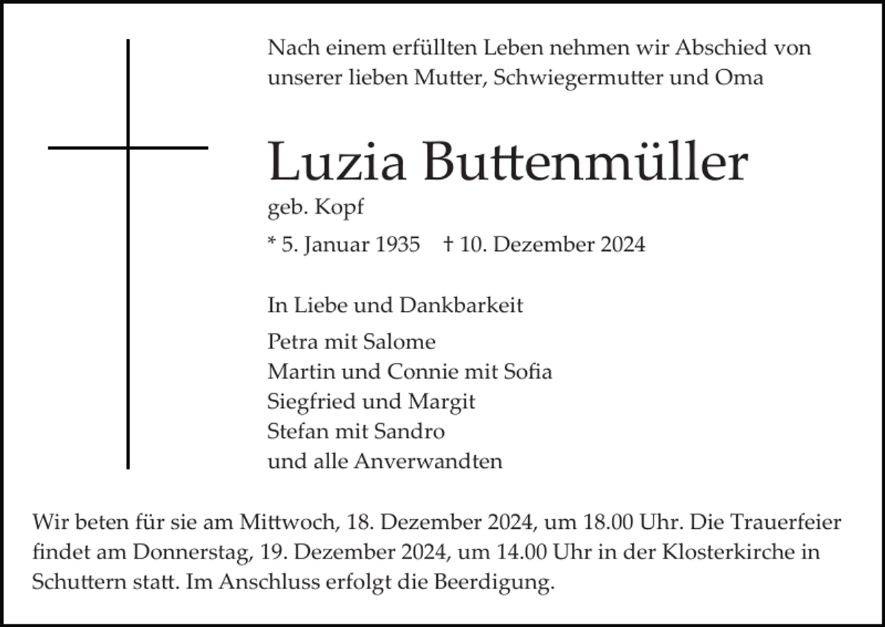 <p>Nach einem erfüllten Leben nehmen wir Abschied von<br />unserer lieben Mutter, Schwiegermutter und Oma</p>
<p>Luzia Buttenmüller<br />geb. Kopf<br />* 5. Januar 1935</p>
<p>† 10. Dezember 2024</p>
<p>In Liebe und Dankbarkeit<br />Petra mit Salome<br />Martin und Connie mit Soﬁa<br />Siegfried und Margit<br />Stefan mit Sandro<br />und alle Anverwandten<br />Wir beten für sie am Mittwoch, 18. Dezember 2024, um 18.00 Uhr. Die Trauerfeier<br />ﬁndet am Donnerstag, 19. Dezember 2024, um 14.00 Uhr in der Klosterkirche in<br />Schuttern statt. Im Anschluss erfolgt die Beerdigung.</p>