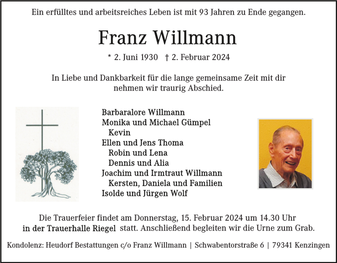 <p>Ein erfülltes und arbeitsreiches Leben ist mit 93 Jahren zu Ende gegangen.</p><p>* 2. Juni 1930 † 2. Februar 2024<br />In Liebe und Dankbarkeit für die lange gemeinsame Zeit mit dir<br />nehmen wir traurig Abschied.</p><p>Die Trauerfeier findet am Donnerstag, 15. Februar 2024 um 14.30 Uhr<br />statt. Anschließend begleiten wir die Urne zum Grab.<br />Kondolenz: Heudorf Bestattungen c/o Franz Willmann | Schwabentorstraße 6 | 79341 Kenzingen</p>