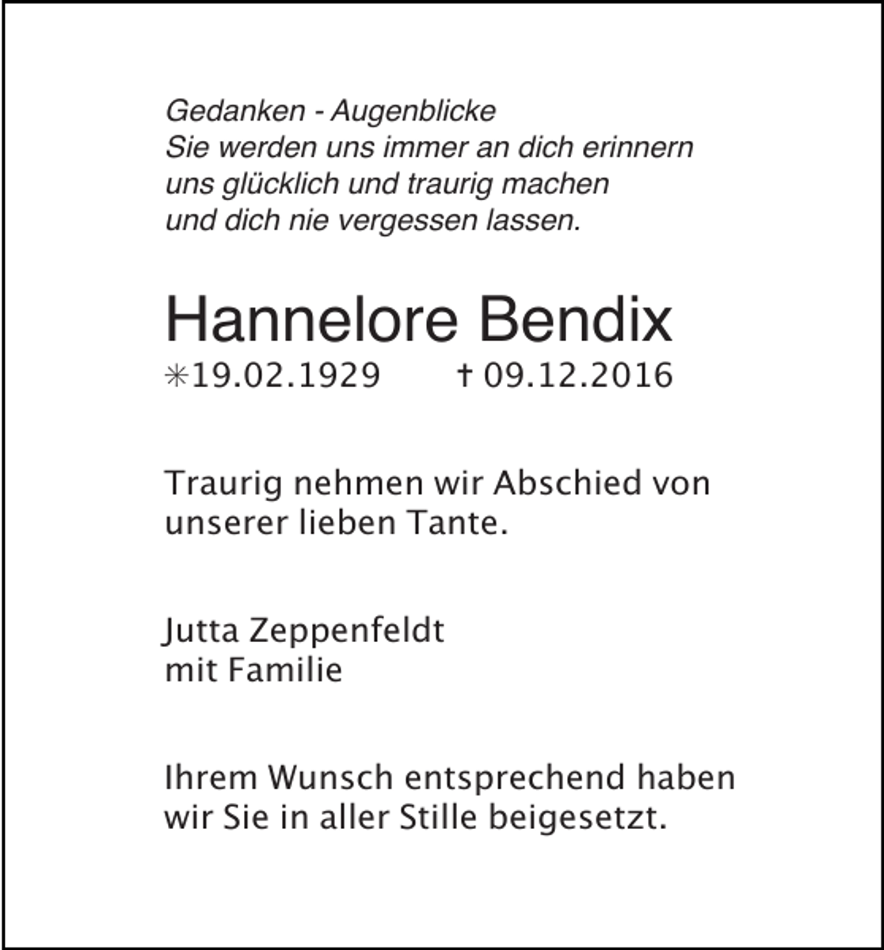 <p>Gedanken - Augenblicke<br />Sie werden uns immer an dich erinnern<br />uns glücklich und traurig machen<br />und dich nie vergessen lassen.</p><p>Hannelore Bendix<br />✳19.02.1929</p><p>✝ 09.12.2016</p><p>Traurig nehmen wir Abschied von<br />unserer lieben Tante.<br />Jutta Zeppenfeldt<br />mit Familie<br />Ihrem Wunsch entsprechend haben<br />wir Sie in aller Stille beigesetzt.</p>