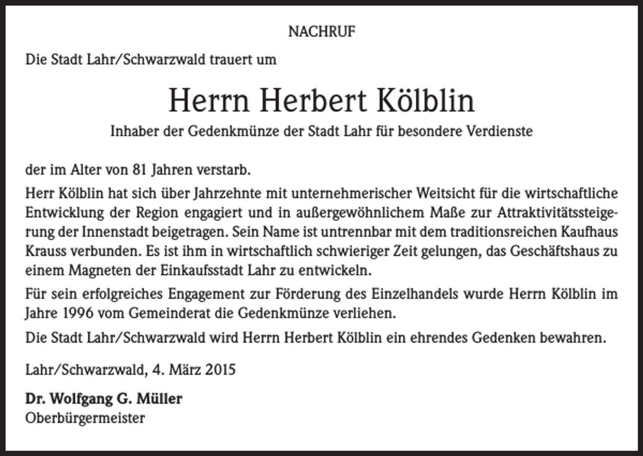 <p>NACHRUF<br />Die Stadt Lahr/Schwarzwald trauert um</p><p>Herrn Herbert Kölblin<br />Inhaber der Gedenkmünze der Stadt Lahr für besondere Verdienste<br />der im Alter von 81 Jahren verstarb.<br />Herr Kölblin hat sich über Jahrzehnte mit unternehmerischer Weitsicht für die wirtschaftliche<br />Entwicklung der Region engagiert und in außergewöhnlichem Maße zur Attraktivitätssteigerung der Innenstadt beigetragen. Sein Name ist untrennbar mit dem traditionsreichen Kaufhaus<br />Krauss verbunden. Es ist ihm in wirtschaftlich schwieriger Zeit gelungen, das Geschäftshaus zu<br />einem Magneten der Einkaufsstadt Lahr zu entwickeln.<br />Für sein erfolgreiches Engagement zur Förderung des Einzelhandels wurde Herrn Kölblin im<br />Jahre 1996 vom Gemeinderat die Gedenkmünze verliehen.<br />Die Stadt Lahr/Schwarzwald wird Herrn Herbert Kölblin ein ehrendes Gedenken bewahren.<br />Lahr/Schwarzwald, 4. März 2015<br />Dr. Wolfgang G. Müller<br />Oberbürgermeister</p>