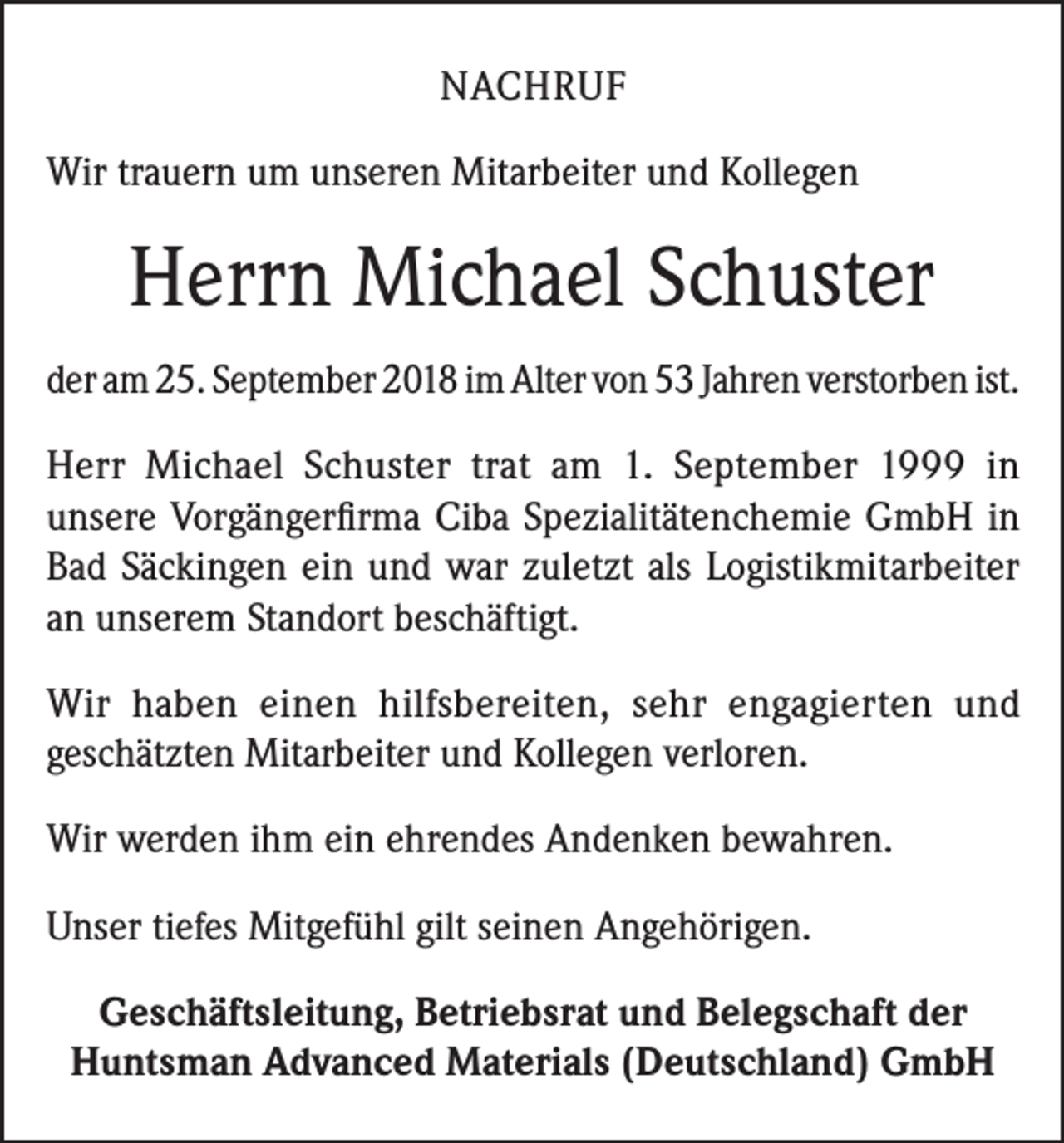 <p>NACHRUF<br />Wir trauern um unseren Mitarbeiter und Kollegen</p><p>Herrn Michael Schuster<br />der am 25. September 2018 im Alter von 53 Jahren verstorben ist.<br />Herr Michael Schuster trat am 1. September 1999 in<br />unsere Vorgängerfirma Ciba Spezialitätenchemie GmbH in<br />Bad Säckingen ein und war zuletzt als Logistikmitarbeiter<br />an unserem Standort beschäftigt.<br />Wir haben einen hilfsbereiten, sehr engagierten und<br />geschätzten Mitarbeiter und Kollegen verloren.<br />Wir werden ihm ein ehrendes Andenken bewahren.<br />Unser tiefes Mitgefühl gilt seinen Angehörigen.<br />Geschäftsleitung, Betriebsrat und Belegschaft der<br />Huntsman Advanced Materials (Deutschland) GmbH</p>