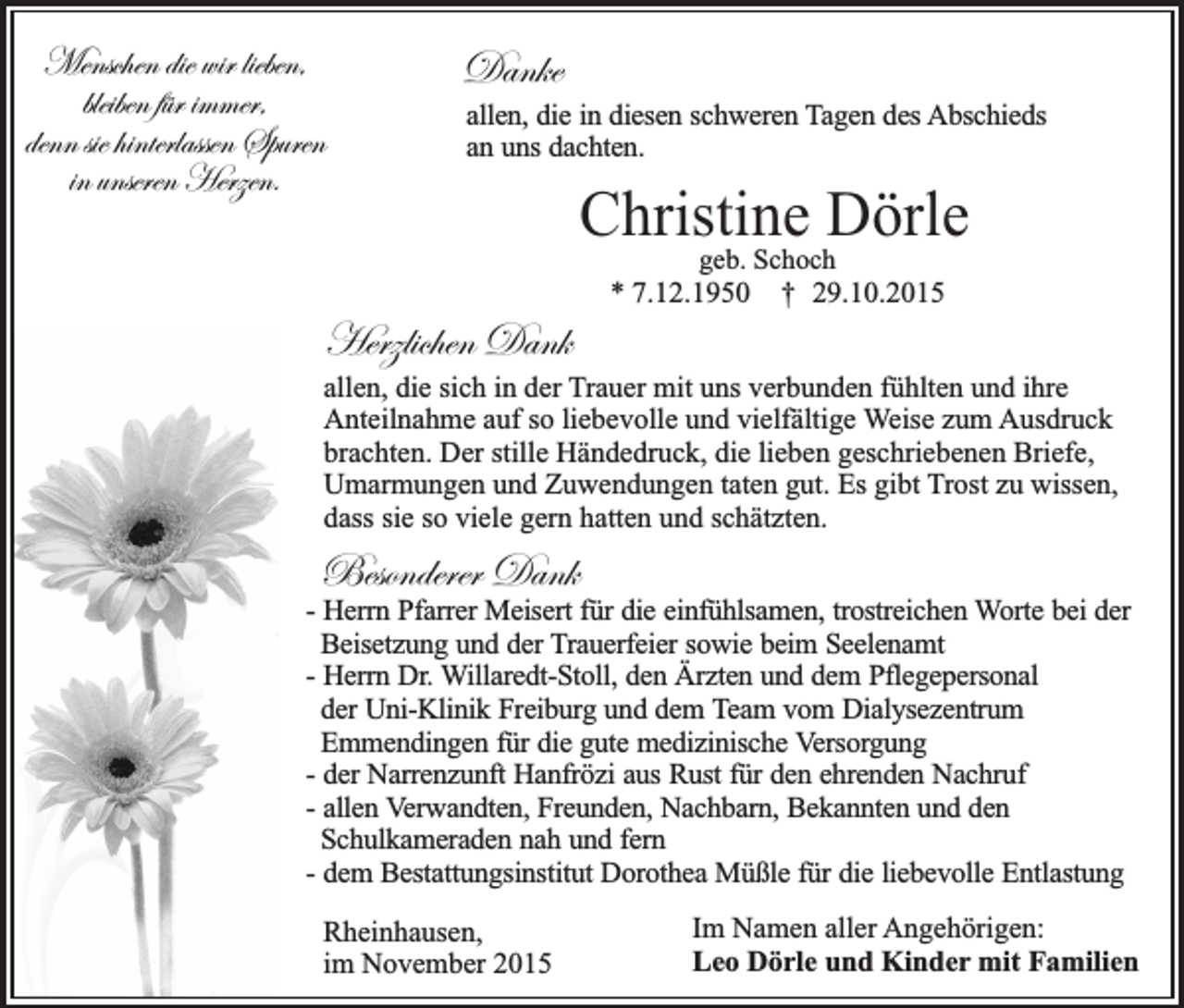 <p>Menschen die wir lieben,<br />bleiben für immer,<br />denn sie hinterlassen Spuren<br />in unseren Herzen.</p><p>Danke<br />allen, die in diesen schweren Tagen des Abschieds<br />an uns dachten.</p><p>Christine Dörle<br />geb. Schoch<br />* 7.12.1950 † 29.10.2015</p><p>Herzlichen Dank<br />allen, die sich in der Trauer mit uns verbunden fühlten und ihre<br />Anteilnahme auf so liebevolle und vielfältige Weise zum Ausdruck<br />brachten. Der stille Händedruck, die lieben geschriebenen Briefe,<br />Umarmungen und Zuwendungen taten gut. Es gibt Trost zu wissen,<br />dass sie so viele gern hatten und schätzten.</p><p>Besonderer Dank<br />- Herrn Pfarrer Meisert für die einfühlsamen, trostreichen Worte bei der<br />Beisetzung und der Trauerfeier sowie beim Seelenamt<br />- Herrn Dr. Willaredt-Stoll, den Ärzten und dem Pflegepersonal<br />der Uni-Klinik Freiburg und dem Team vom Dialysezentrum<br />Emmendingen für die gute medizinische Versorgung<br />- der Narrenzunft Hanfrözi aus Rust für den ehrenden Nachruf<br />- allen Verwandten, Freunden, Nachbarn, Bekannten und den<br />Schulkameraden nah und fern<br />- dem Bestattungsinstitut Dorothea Müßle für die liebevolle Entlastung<br />Rheinhausen,<br />im November 2015</p><p>Im Namen aller Angehörigen:<br />Leo Dörle und Kinder mit Familien</p>