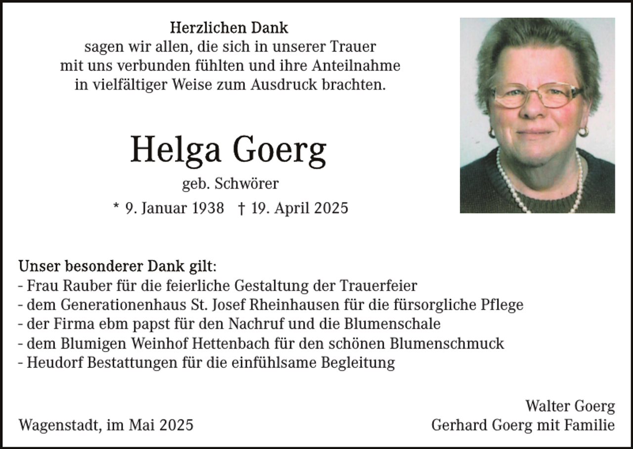 <p>sagen wir allen, die sich in unserer Trauer<br />mit uns verbunden fühlten und ihre Anteilnahme<br />in vielfältiger Weise zum Ausdruck brachten.</p><p>geb. Schwörer<br />* 9. Januar 1938 † 19. April 2025</p><p>- Frau Rauber für die feierliche Gestaltung der Trauerfeier<br />- dem Generationenhaus St. Josef Rheinhausen für die fürsorgliche Pflege<br />- der Firma ebm papst für den Nachruf und die Blumenschale<br />- dem Blumigen Weinhof Hettenbach für den schönen Blumenschmuck<br />- Heudorf Bestattungen für die einfühlsame Begleitung</p><p>Wagenstadt, im Mai 2025</p><p>Walter Goerg<br />Gerhard Goerg mit Familie</p>