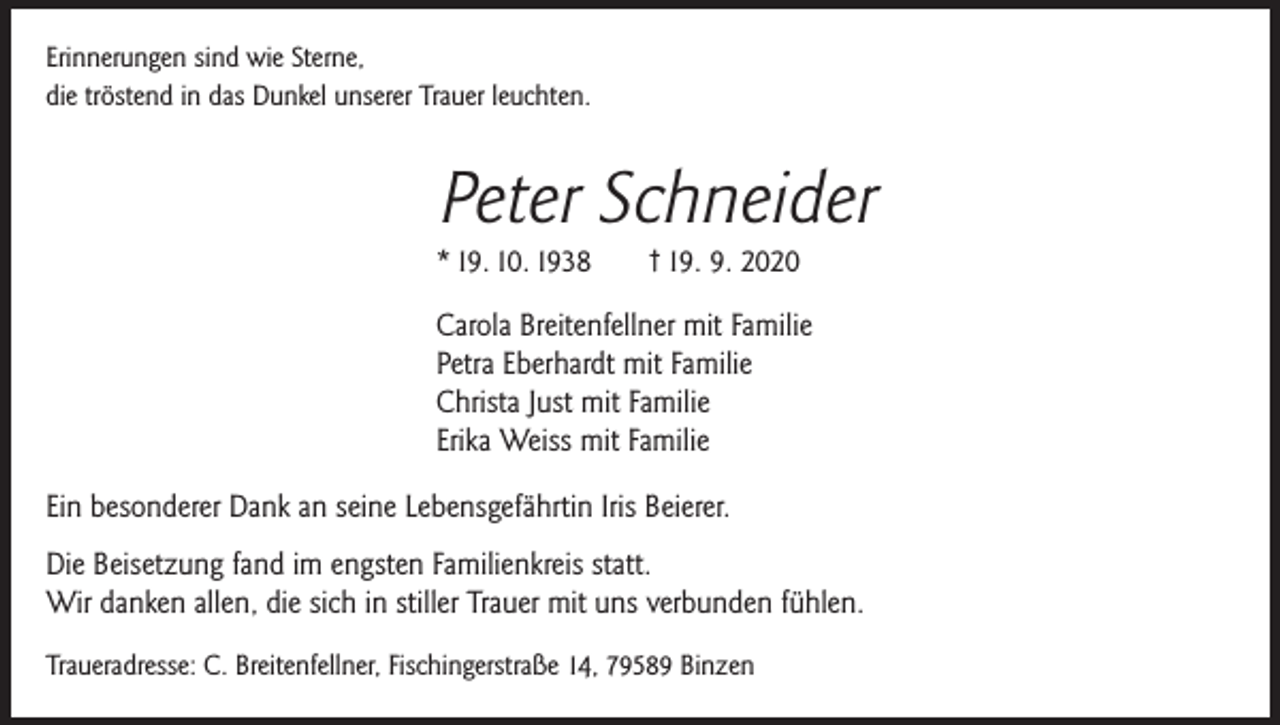 <p>Erinnerungen sind wie Sterne,<br />die tröstend in das Dunkel unserer Trauer leuchten.</p><p>Peter Schneider<br />* 19. 10. 1938</p><p>† 19. 9. 2020</p><p>Carola Breitenfellner mit Familie<br />Petra Eberhardt mit Familie<br />Christa Just mit Familie<br />Erika Weiss mit Familie<br />Ein besonderer Dank an seine Lebensgefährtin Iris Beierer.<br />Die Beisetzung fand im engsten Familienkreis statt.<br />Wir danken allen, die sich in stiller Trauer mit uns verbunden fühlen.<br />Traueradresse: C. Breitenfellner, Fischingerstraße 14, 79589 Binzen</p>