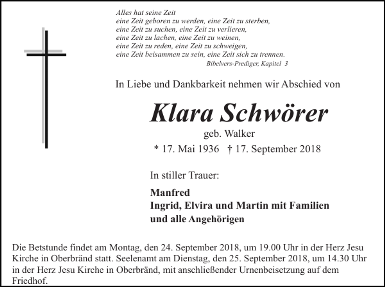 <p>Alles hat seine Zeit<br />eine Zeit geboren zu werden, eine Zeit zu sterben,<br />eine Zeit zu suchen, eine Zeit zu verlieren,<br />eine Zeit zu lachen, eine Zeit zu weinen,<br />eine Zeit zu reden, eine Zeit zu schweigen,<br />eine Zeit beisammen zu sein, eine Zeit sich zu trennen.<br />Bibelvers-Prediger, Kapitel 3</p><p>In Liebe und Dankbarkeit nehmen wir Abschied von</p><p>Klara Schwörer<br />geb. Walker<br />* 17. Mai 1936 † 17. September 2018<br />In stiller Trauer:<br />Manfred<br />Ingrid, Elvira und Martin mit Familien<br />und alle Angehörigen<br />Die Betstunde findet am Montag, den 24. September 2018, um 19.00 Uhr in der Herz Jesu<br />Kirche in Oberbränd statt. Seelenamt am Dienstag, den 25. September 2018, um 14.30 Uhr<br />in der Herz Jesu Kirche in Oberbränd, mit anschließender Urnenbeisetzung auf dem<br />Friedhof.</p>