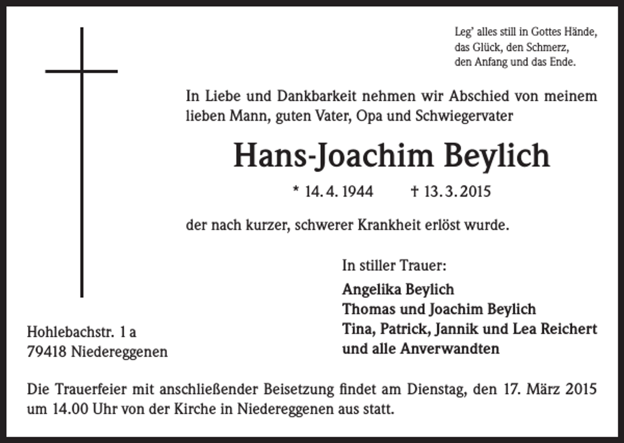 <p>Leg’ alles still in Gottes Hände,<br />das Glück, den Schmerz,<br />den Anfang und das Ende.</p><p>In Liebe und Dankbarkeit nehmen wir Abschied von meinem<br />lieben Mann, guten Vater, Opa und Schwiegervater</p><p>Hans-Joachim Beylich<br />* 14. 4. 1944</p><p>† 13. 3. 2015</p><p>der nach kurzer, schwerer Krankheit erlöst wurde.</p><p>Hohlebachstr. 1 a<br />79418 Niedereggenen</p><p>In stiller Trauer:<br />Angelika Beylich<br />Thomas und Joachim Beylich<br />Tina, Patrick, Jannik und Lea Reichert<br />und alle Anverwandten</p><p>Die Trauerfeier mit anschließender Beisetzung findet am Dienstag, den 17. März 2015<br />um 14.00 Uhr von der Kirche in Niedereggenen aus statt.</p>