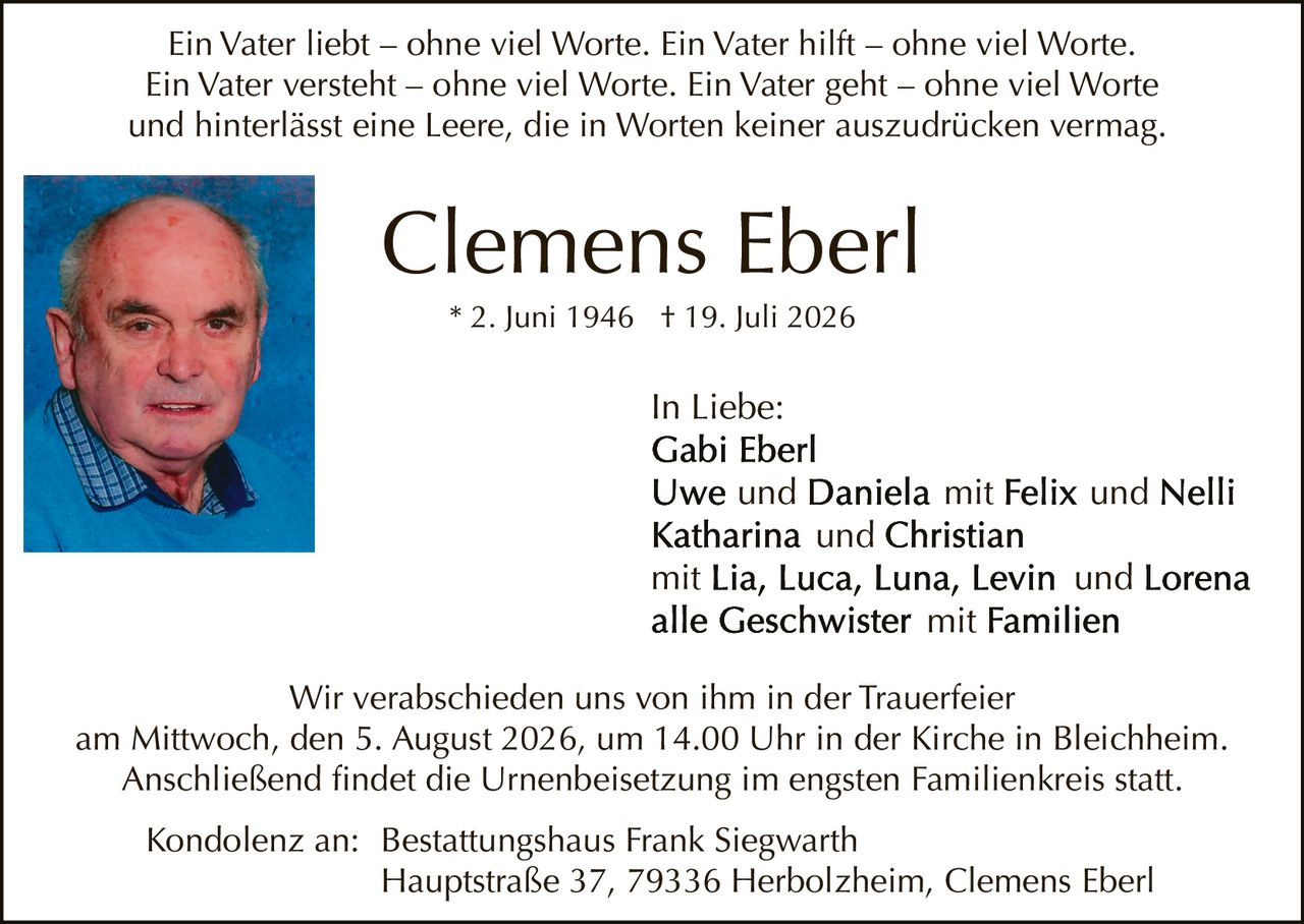 <p>In Liebe:</p>

<p>Ein Vater liebt – ohne viel Worte. Ein Vater hilft – ohne viel Worte. Ein Vater versteht – ohne viel Worte. Ein Vater geht – ohne viel Worte und hinterlässt eine Leere, die in Worten keiner auszudrücken vermag.</p>

<p><strong>Clemens Eberl</strong><br>* 2. Juni 1946 † 19. Juli 2026</p>

<p>In Liebe:<br><strong>Gabi Eberl</strong><br><strong>Uwe</strong> und <strong>Daniela</strong> mit <strong>Felix</strong> und <strong>Nelli</strong><br><strong>Katharina</strong> und <strong>Christian</strong><br>mit <strong>Lia</strong>, <strong>Luca</strong>, <strong>Luna</strong>, <strong>Levin</strong> und <strong>Lorena</strong><br>alle Geschwister mit Familien</p>

<p>Wir verabschieden uns von ihm in der Trauerfeier am Mittwoch, den 5. August 2026, um 14.00 Uhr in der Kirche in Bleichheim. Anschließend findet die Urnenbeisetzung im engsten Familienkreis statt.</p>

<p>Kondolenz an: Bestattungshaus Frank Siegwarth<br>Hauptstraße 37, 79336 Herbolzheim, Clemens Eberl</p>