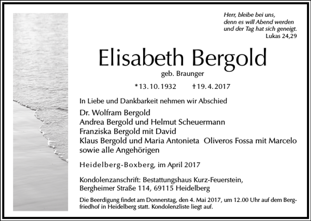 <p>Herr, bleibe bei uns,<br />denn es will Abend werden<br />und der Tag hat sich geneigt.<br />Lukas 24,29</p><p>Elisabeth Bergold<br />geb. Braunger</p><p>* 13. 10. 1932</p><p>† 19. 4. 2017</p><p>In Liebe und Dankbarkeit nehmen wir Abschied</p><p>Dr. Wolfram Bergold<br />Andrea Bergold und Helmut Scheuermann<br />Franziska Bergold mit David<br />Klaus Bergold und Maria Antonieta Oliveros Fossa mit Marcelo<br />sowie alle Angehörigen<br />H e i d e l b e r g - B o x b e r g, im April 2017<br />Kondolenzanschrift: Bestattungshaus Kurz-Feuerstein,<br />Bergheimer Straße 114, 69115 Heidelberg<br />Die Beerdigung findet am Donnerstag, den 4. Mai 2017, um 12.00 Uhr auf dem Bergfriedhof in Heidelberg statt. Kondolenzliste liegt auf.</p>
