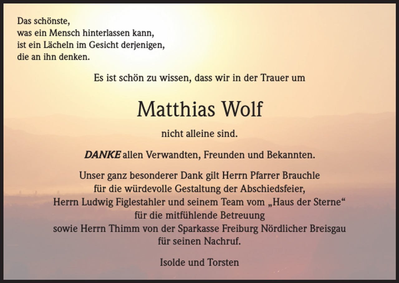 <p>Das schönste,<br />was ein Mensch hinterlassen kann,<br />ist ein Lächeln im Gesicht derjenigen,<br />die an ihn denken.</p><p>Es ist schön zu wissen, dass wir in der Trauer um</p><p>Matthias Wolf<br />nicht alleine sind.<br />DANKE allen Verwandten, Freunden und Bekannten.<br />Unser ganz besonderer Dank gilt Herrn Pfarrer Brauchle<br />für die würdevolle Gestaltung der Abschiedsfeier,<br />Herrn Ludwig Figlestahler und seinem Team vom „Haus der Sterne“<br />für die mitfühlende Betreuung<br />sowie Herrn Thimm von der Sparkasse Freiburg Nördlicher Breisgau<br />für seinen Nachruf.<br />Isolde und Torsten</p>