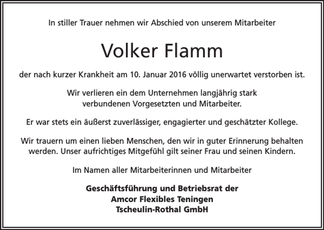 <p>In stiller Trauer nehmen wir Abschied von unserem Mitarbeiter</p><p>Volker Flamm<br />der nach kurzer Krankheit am 10. Januar 2016 völlig unerwartet verstorben ist.<br />Wir verlieren ein dem Unternehmen langjährig stark<br />verbundenen Vorgesetzten und Mitarbeiter.<br />Er war stets ein äußerst zuverlässiger, engagierter und geschätzter Kollege.<br />Wir trauern um einen lieben Menschen, den wir in guter Erinnerung behalten<br />werden. Unser aufrichtiges Mitgefühl gilt seiner Frau und seinen Kindern.<br />Im Namen aller Mitarbeiterinnen und Mitarbeiter<br />Geschäftsführung und Betriebsrat der<br />Amcor Flexibles Teningen<br />Tscheulin-Rothal GmbH</p>