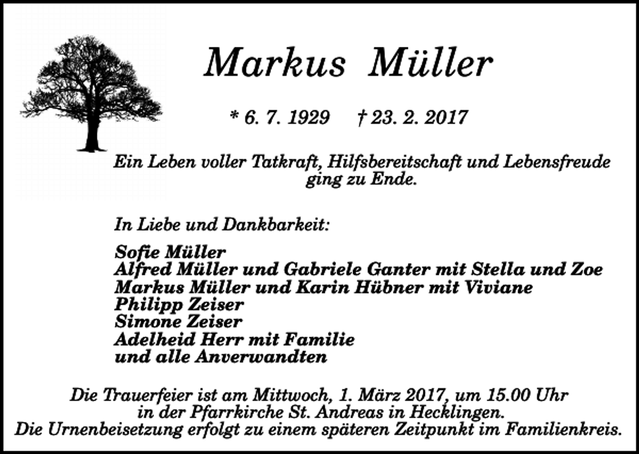 <p>Markus Müller<br />* 6. 7. 1929</p><p>† 23. 2. 2017</p><p>Ein Leben voller Tatkraft, Hilfsbereitschaft und Lebensfreude<br />ging zu Ende.<br />In Liebe und Dankbarkeit:<br />Sofie Müller<br />Alfred Müller und Gabriele Ganter mit Stella und Zoe<br />Markus Müller und Karin Hübner mit Viviane<br />Philipp Zeiser<br />Simone Zeiser<br />Adelheid Herr mit Familie<br />und alle Anverwandten<br />Die Trauerfeier ist am Mittwoch, 1. März 2017, um 15.00 Uhr<br />in der Pfarrkirche St. Andreas in Hecklingen.<br />Die Urnenbeisetzung erfolgt zu einem späteren Zeitpunkt im Familienkreis.</p>