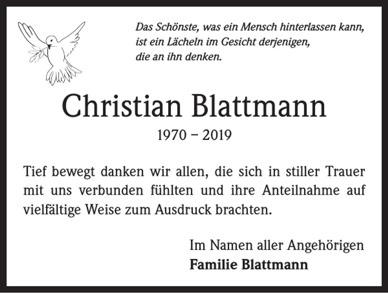 <p>Das Schönste, was ein Mensch hinterlassen kann,<br />ist ein Lächeln im Gesicht derjenigen,<br />die an ihn denken.</p><p>Christian Blattmann<br />1970 – 2019<br />Tief bewegt danken wir allen, die sich in stiller Trauer<br />mit uns verbunden fühlten und ihre Anteilnahme auf<br />vielfältige Weise zum Ausdruck brachten.</p><p>Im Namen aller Angehörigen<br />Familie Blattmann</p>
