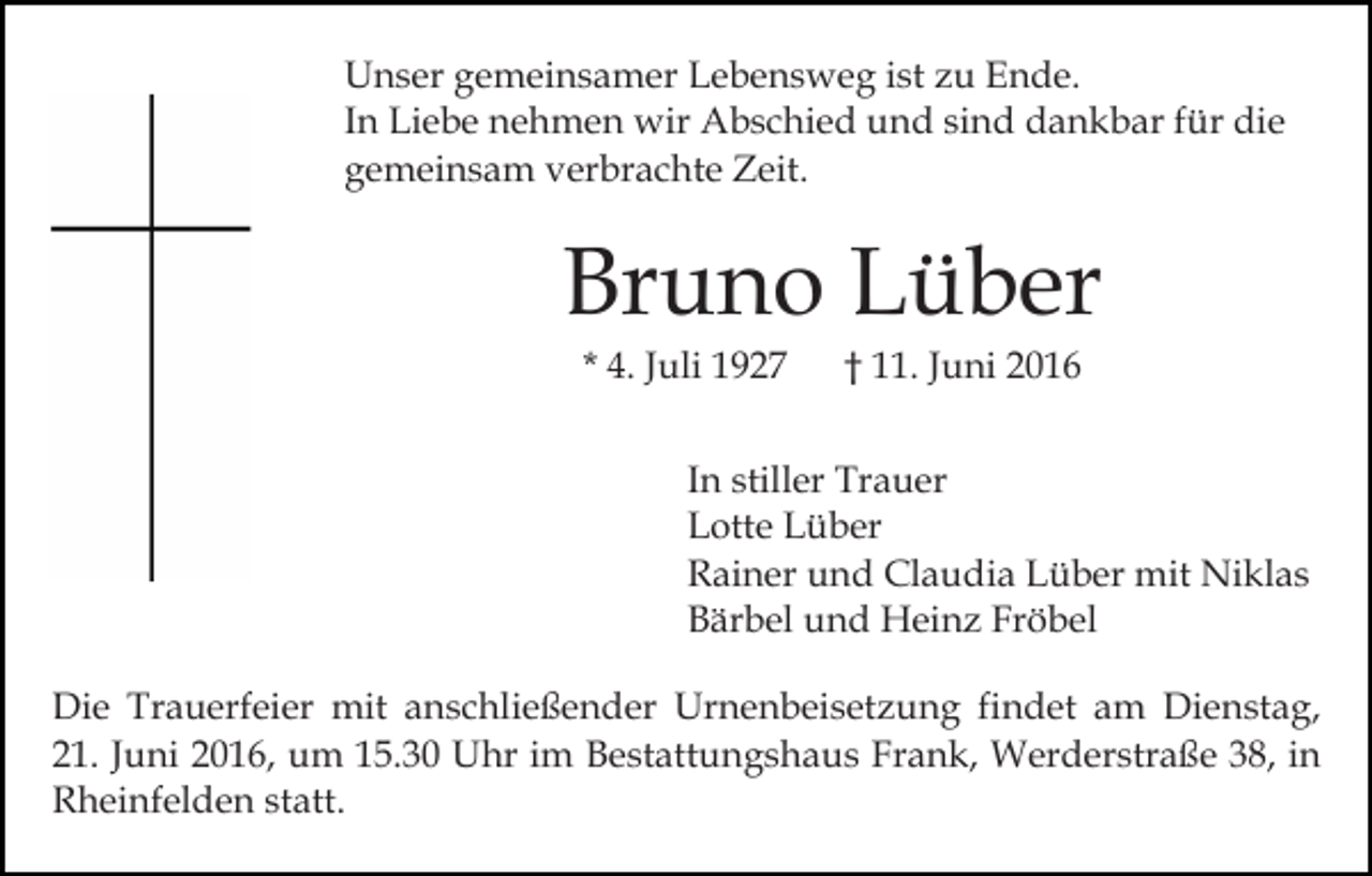 <p>Unser gemeinsamer Lebensweg ist zu Ende.<br />In Liebe nehmen wir Abschied und sind dankbar für die<br />gemeinsam verbrachte Zeit.</p><p>Bruno Lüber<br />* 4. Juli 1927</p><p>† 11. Juni 2016</p><p>In stiller Trauer<br />Lotte Lüber<br />Rainer und Claudia Lüber mit Niklas<br />Bärbel und Heinz Fröbel<br />Die Trauerfeier mit anschließender Urnenbeisetzung findet am Dienstag,<br />21. Juni 2016, um 15.30 Uhr im Bestattungshaus Frank, Werderstraße 38, in<br />Rheinfelden statt.</p>