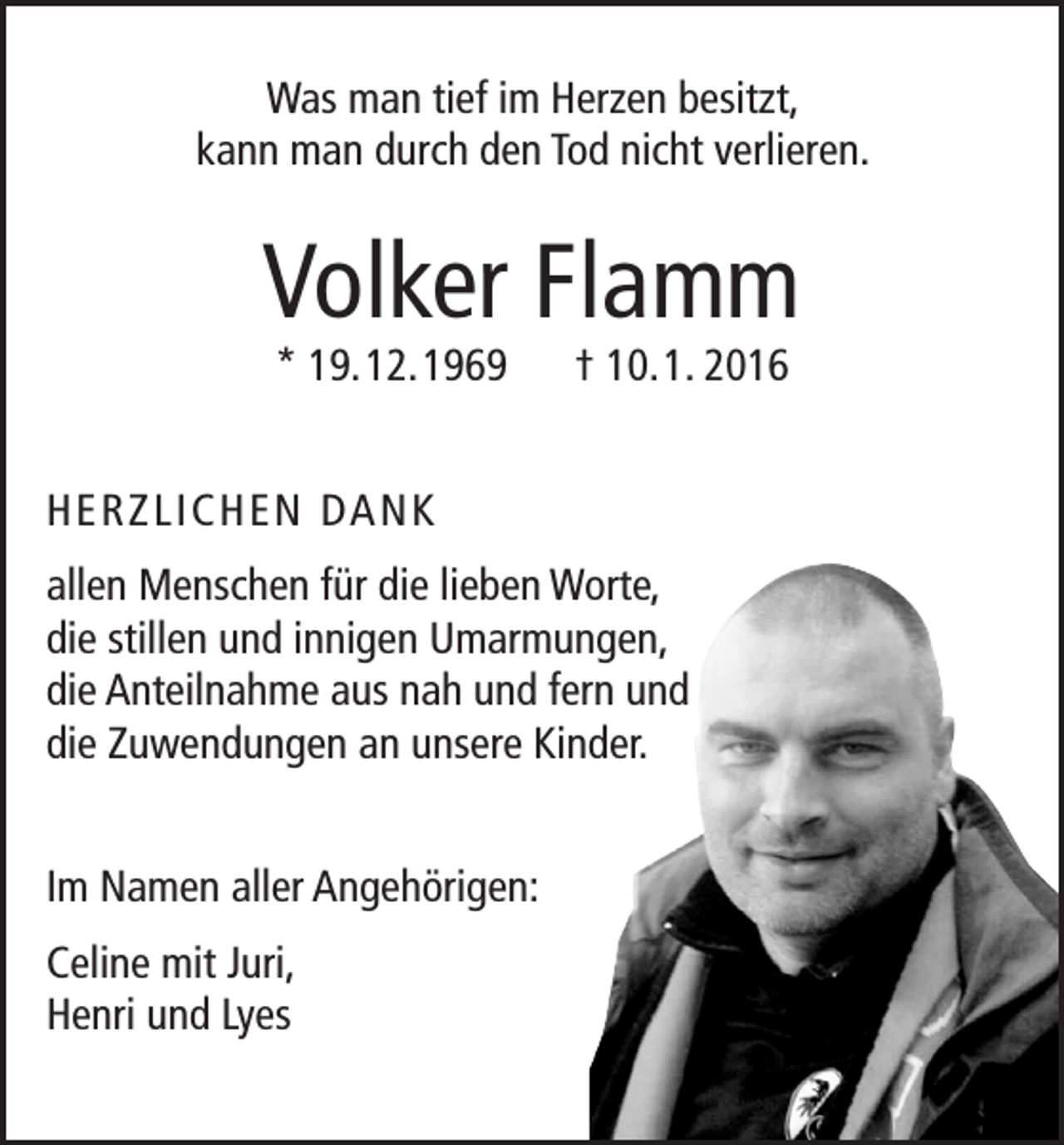 <p>Was man tief im Herzen besitzt,<br />kann man durch den Tod nicht verlieren.</p><p>Volker Flamm<br />* 19. 12. 1969 † 10. 1. 2016</p><p>H E R Z L I C H E N DA N K<br />allen Menschen für die lieben Worte,<br />die stillen und innigen Umarmungen,<br />die Anteilnahme aus nah und fern und<br />die Zuwendungen an unsere Kinder.<br />Im Namen aller Angehörigen:<br />Celine mit Juri,<br />Henri und Lyes</p>