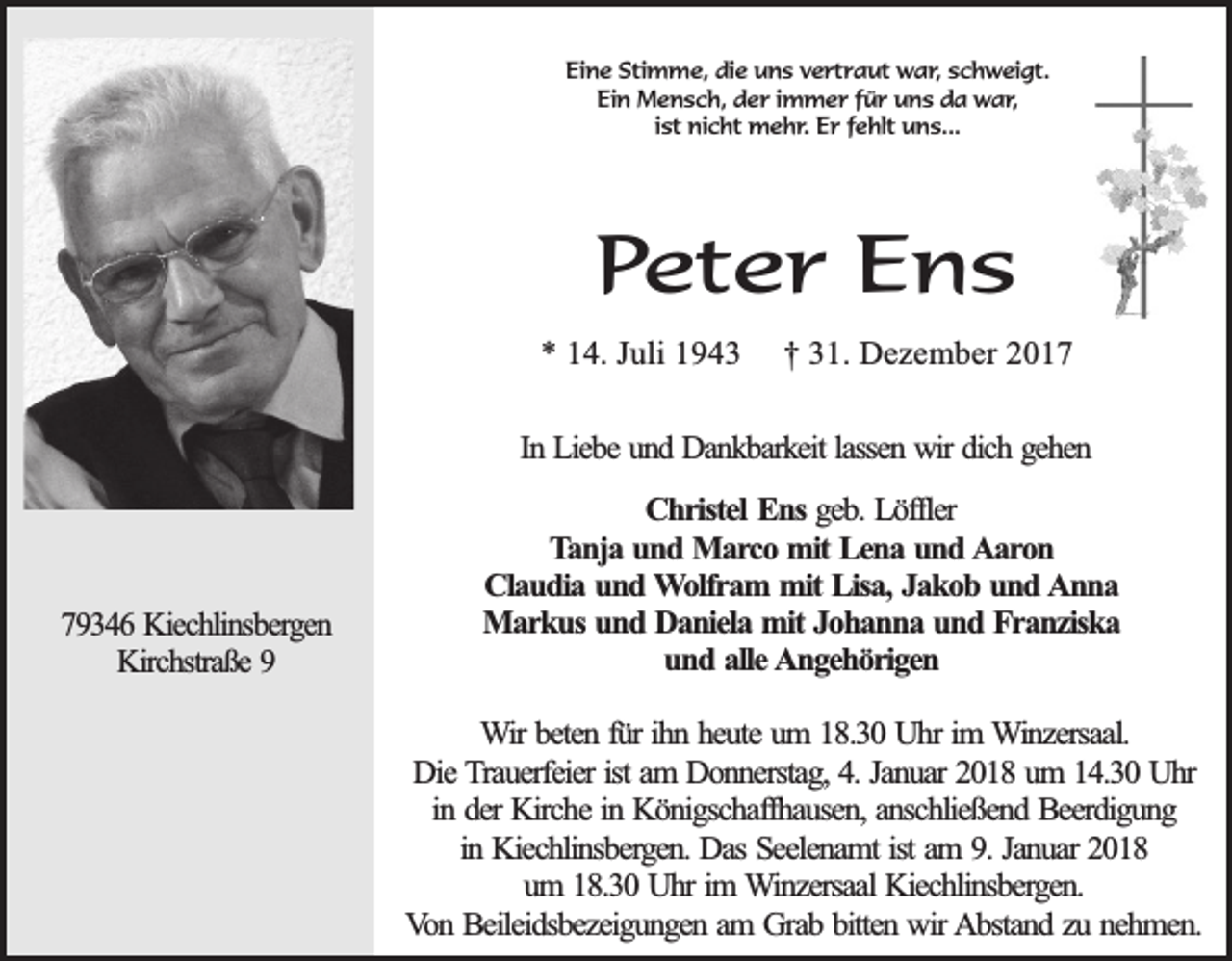 <p>Eine Stimme, die uns vertraut war, schweigt.<br />Ein Mensch, der immer für uns da war,<br />ist nicht mehr. Er fehlt uns...</p><p>Peter Ens<br />* 14. Juli 1943</p><p>† 31. Dezember 2017</p><p>In Liebe und Dankbarkeit lassen wir dich gehen</p><p>79346 Kiechlinsbergen<br />Kirchstraße 9</p><p>Christel Ens geb. Löffler<br />Tanja und Marco mit Lena und Aaron<br />Claudia und Wolfram mit Lisa, Jakob und Anna<br />Markus und Daniela mit Johanna und Franziska<br />und alle Angehörigen<br />Wir beten für ihn heute um 18.30 Uhr im Winzersaal.<br />Die Trauerfeier ist am Donnerstag, 4. Januar 2018 um 14.30 Uhr<br />in der Kirche in Königschaffhausen, anschließend Beerdigung<br />in Kiechlinsbergen. Das Seelenamt ist am 9. Januar 2018<br />um 18.30 Uhr im Winzersaal Kiechlinsbergen.<br />Von Beileidsbezeigungen am Grab bitten wir Abstand zu nehmen.</p>