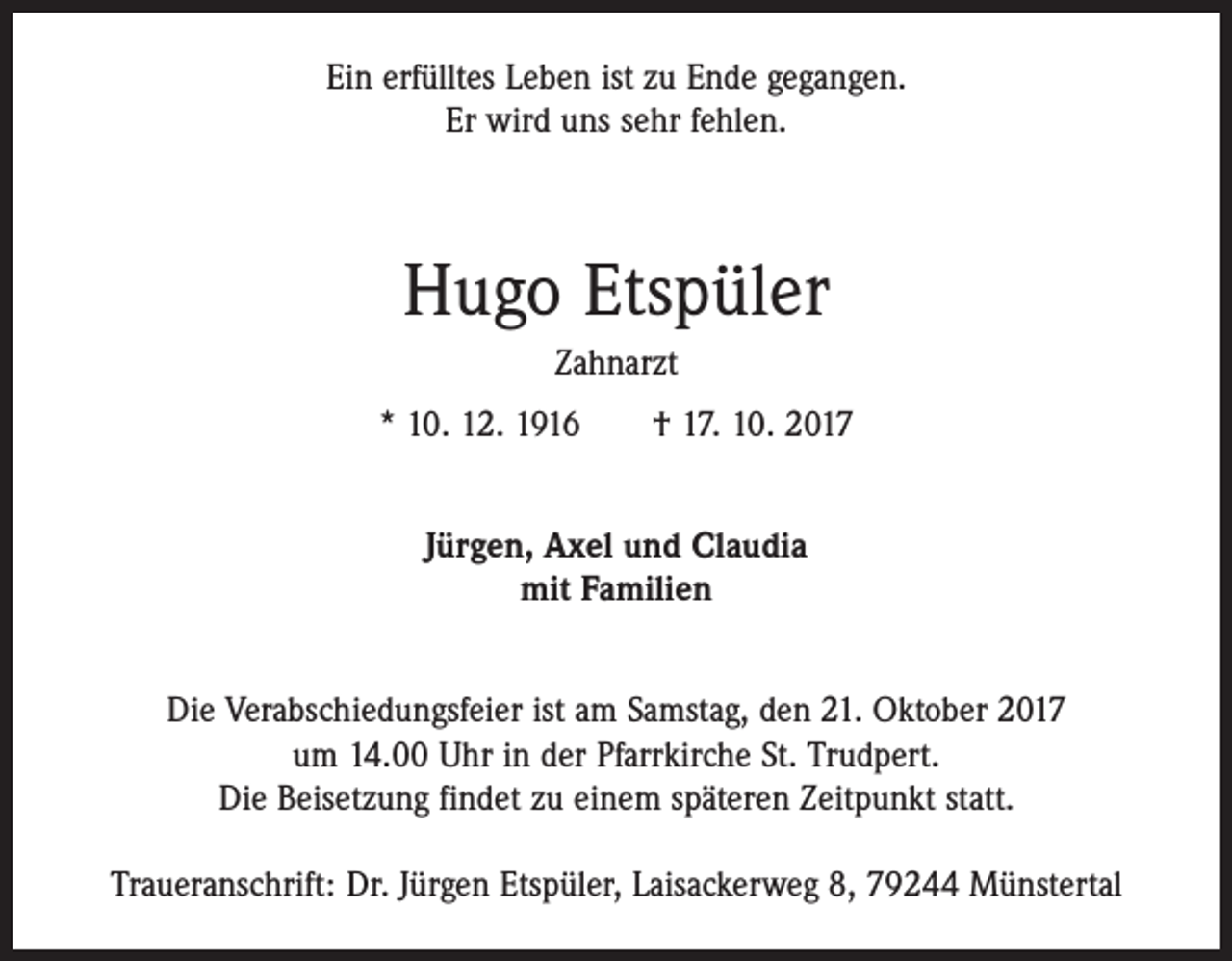<p>Ein erfülltes Leben ist zu Ende gegangen.<br />Er wird uns sehr fehlen.</p><p>Hugo Etspüler<br />Zahnarzt<br />* 10. 12. 1916 † 17. 10. 2017<br />Jürgen, Axel und Claudia<br />mit Familien<br />Die Verabschiedungsfeier ist am Samstag, den 21. Oktober 2017<br />um 14.00 Uhr in der Pfarrkirche St. Trudpert.<br />Die Beisetzung findet zu einem späteren Zeitpunkt statt.<br />Traueranschrift: Dr. Jürgen Etspüler, Laisackerweg 8, 79244 Münstertal</p>