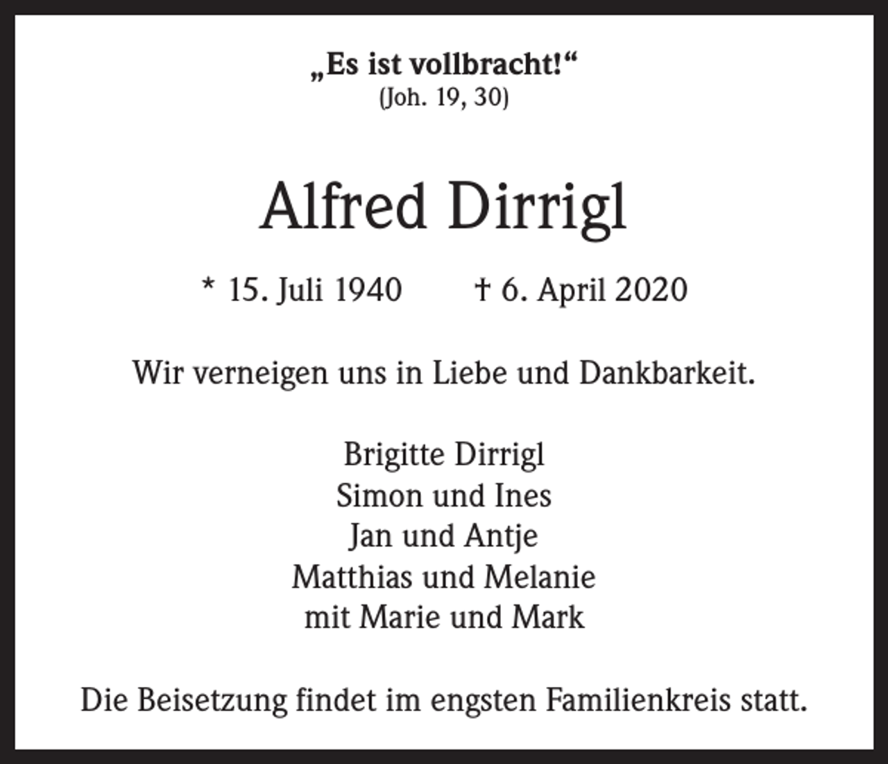 <p>„Es ist vollbracht!“<br />(Joh. 19, 30)</p><p>Alfred Dirrigl<br />* 15. Juli 1940 † 6. April 2020<br />Wir verneigen uns in Liebe und Dankbarkeit.<br />Brigitte Dirrigl<br />Simon und Ines<br />Jan und Antje<br />Matthias und Melanie<br />mit Marie und Mark<br />Die Beisetzung findet im engsten Familienkreis statt.</p>