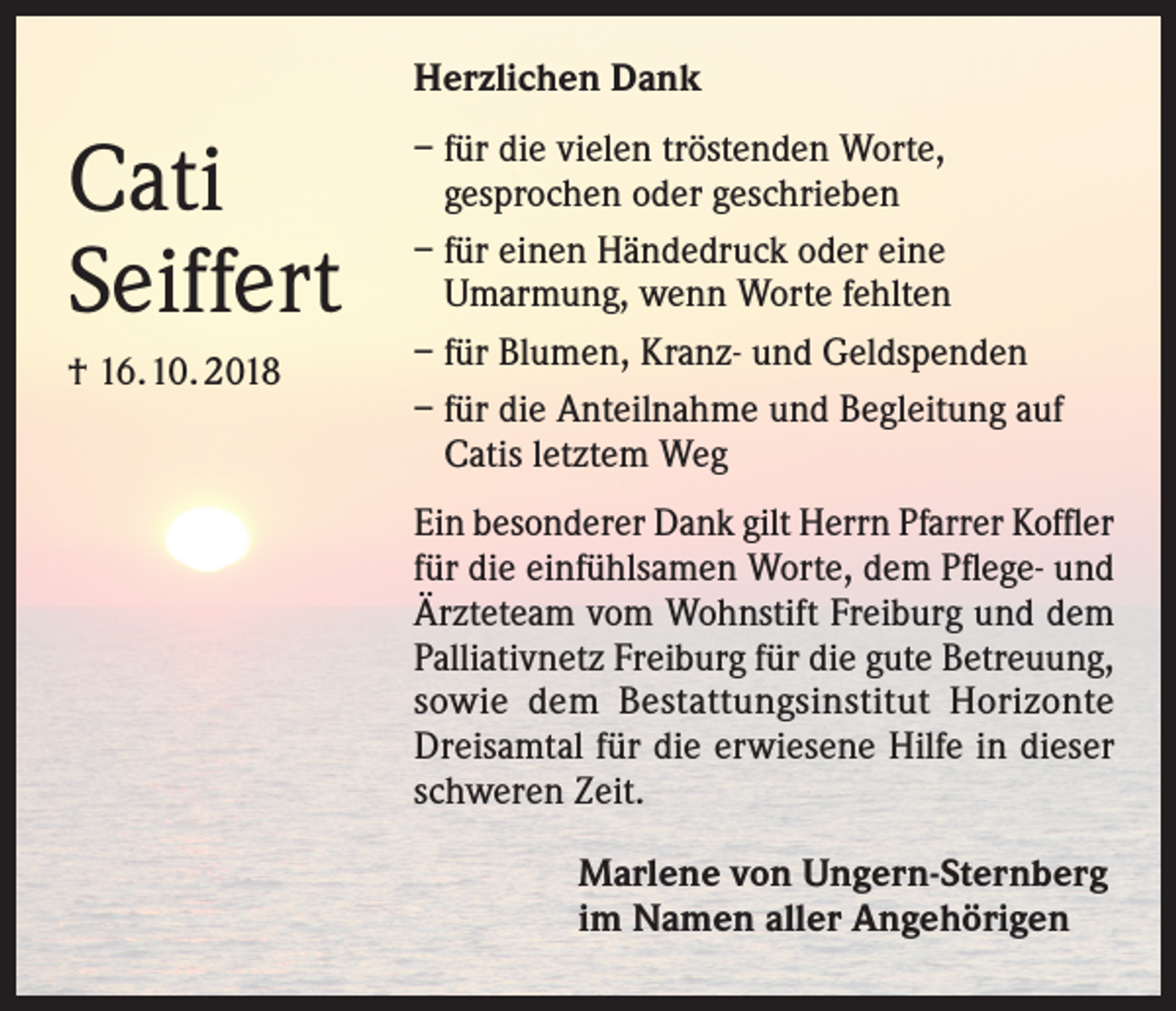 <p>Herzlichen Dank</p><p>Cati<br />Seiffert<br />† 16.10. 2018</p><p>– für die vielen tröstenden Worte,<br />gesprochen oder geschrieben<br />– für einen Händedruck oder eine<br />Umarmung, wenn Worte fehlten<br />– für Blumen, Kranz- und Geldspenden<br />– für die Anteilnahme und Begleitung auf<br />Catis letztem Weg<br />in besonderer Dank gilt Herrn Pfarrer Koffler<br />E<br />für die einfühlsamen Worte, dem Pflege- und<br />Ärzteteam vom Wohnstift Freiburg und dem<br />Palliativnetz Freiburg für die gute Betreuung,<br />sowie dem Bestattungsinstitut Horizonte<br />Dreisamtal für die erwiesene Hilfe in dieser<br />schweren Zeit.<br />Marlene von Ungern-Sternberg<br />im Namen aller Angehörigen</p>