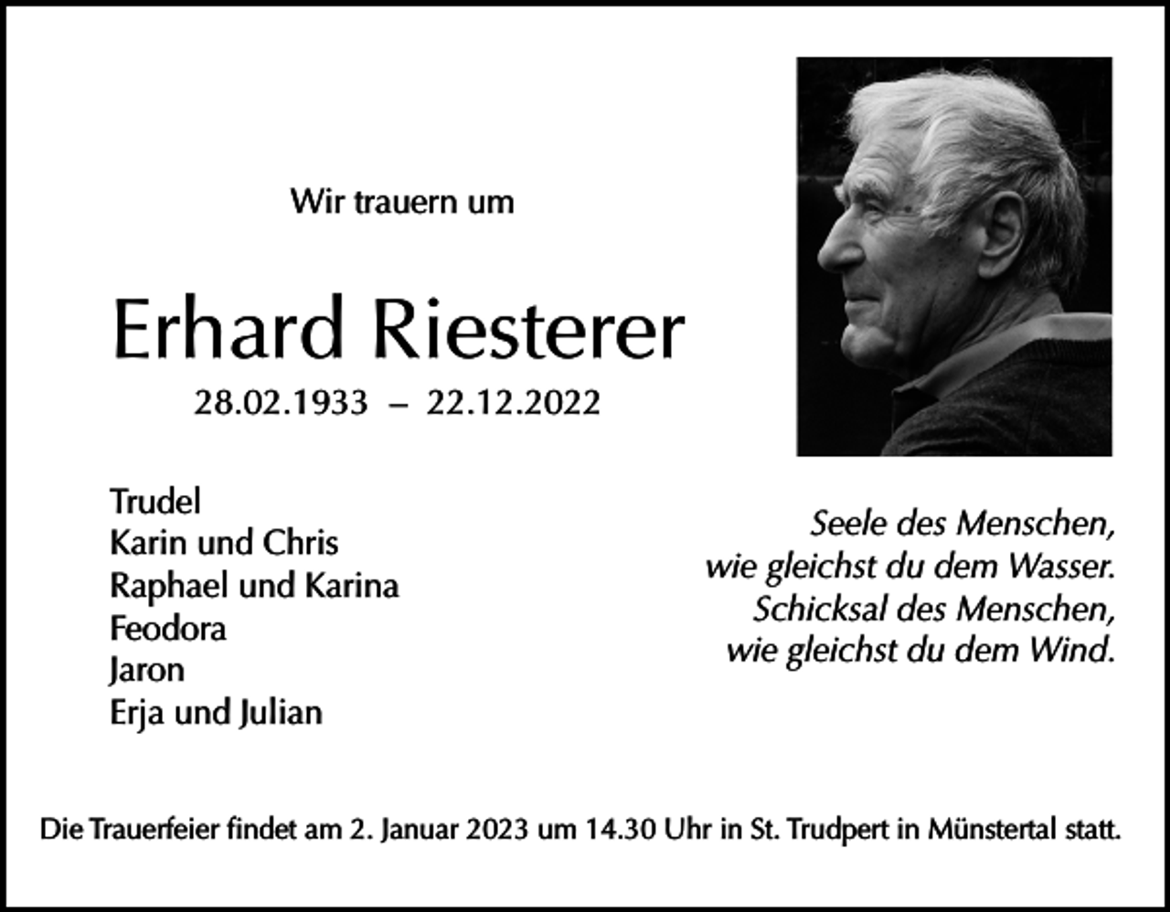 <p>Wir trauern um</p><p>Erhard Riesterer<br />28.02.1933 – 22.12.2022</p><p>Trudel<br />Karin und Chris<br />Raphael und Karina<br />Feodora<br />Jaron<br />Erja und Julian</p><p>Seele des Menschen,<br />wie gleichst du dem Wasser.<br />Schicksal des Menschen,<br />wie gleichst du dem Wind.</p><p>Die Trauerfeier findet am 2. Januar 2023 um 14.30 Uhr in St. Trudpert in Münstertal statt.</p>