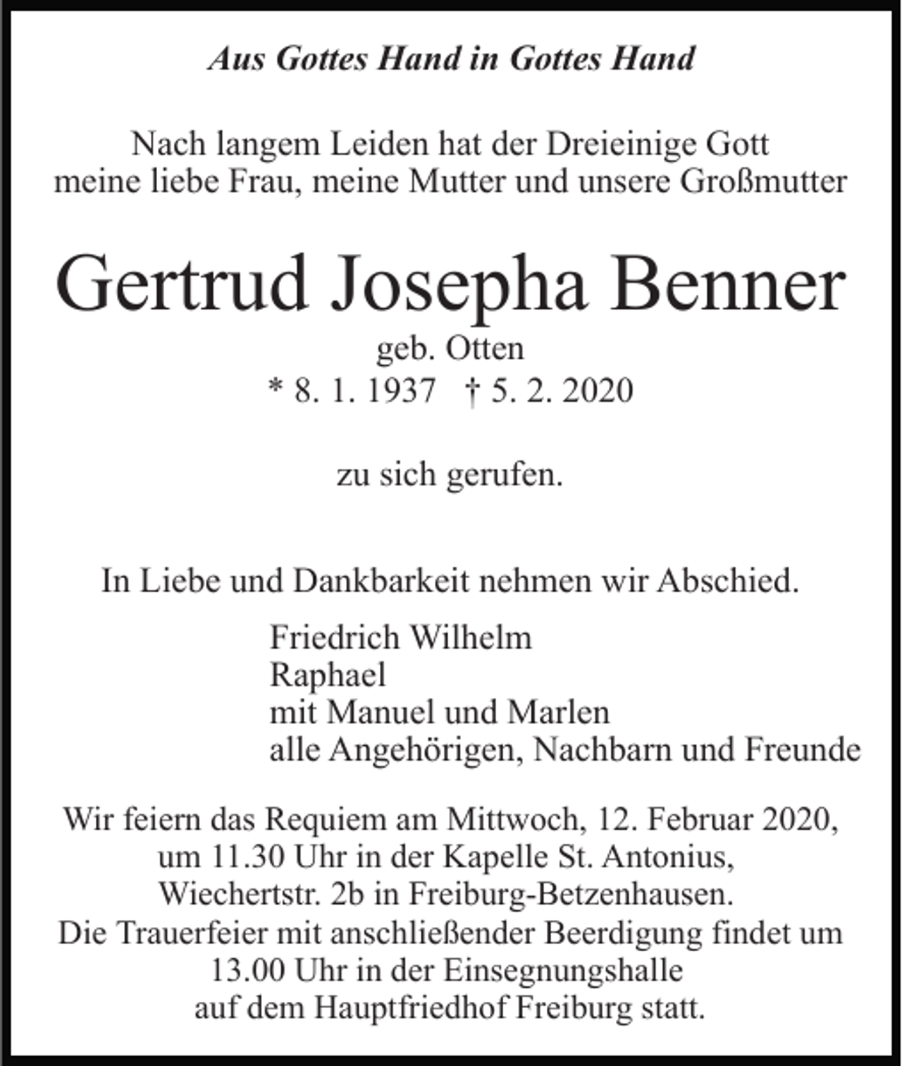 <p>Aus Gottes Hand in Gottes Hand<br />Nach langem Leiden hat der Dreieinige Gott<br />meine liebe Frau, meine Mutter und unsere Großmutter</p><p>Gertrud Josepha Benner<br />geb. Otten<br />* 8. 1. 1937 † 5. 2. 2020<br />zu sich gerufen.<br />In Liebe und Dankbarkeit nehmen wir Abschied.<br />Friedrich Wilhelm<br />Raphael<br />mit Manuel und Marlen<br />alle Angehörigen, Nachbarn und Freunde<br />Wir feiern das Requiem am Mittwoch, 12. Februar 2020,<br />um 11.30 Uhr in der Kapelle St. Antonius,<br />Wiechertstr. 2b in Freiburg-Betzenhausen.<br />Die Trauerfeier mit anschließender Beerdigung findet um<br />13.00 Uhr in der Einsegnungshalle<br />auf dem Hauptfriedhof Freiburg statt.</p>