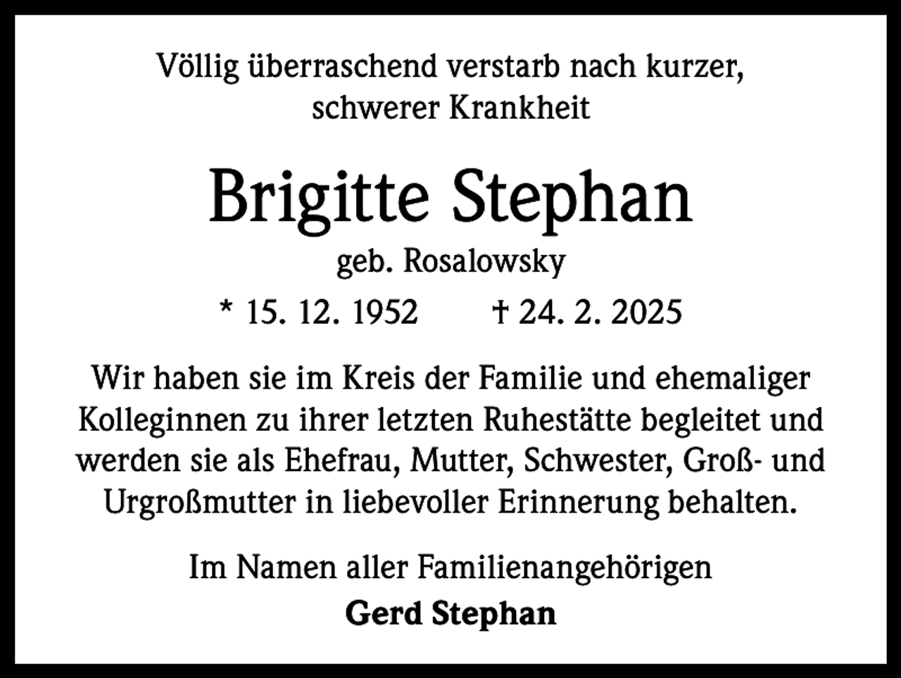<p>Völlig überraschend verstarb nach kurzer,<br />schwerer Krankheit</p><p>Brigitte Stephan<br />geb. Rosalowsky<br />* 15. 12. 1952 † 24. 2. 2025</p><p>Wir haben sie im Kreis der Familie und ehemaliger<br />­ olleginnen zu ihrer letzten Ruhestätte begleitet und<br />K<br />werden sie als Ehefrau, Mutter, Schwester, Groß- und<br />Urgroßmutter in liebevoller Erinnerung behalten.<br />Im Namen aller Familienangehörigen<br />Gerd Stephan</p>