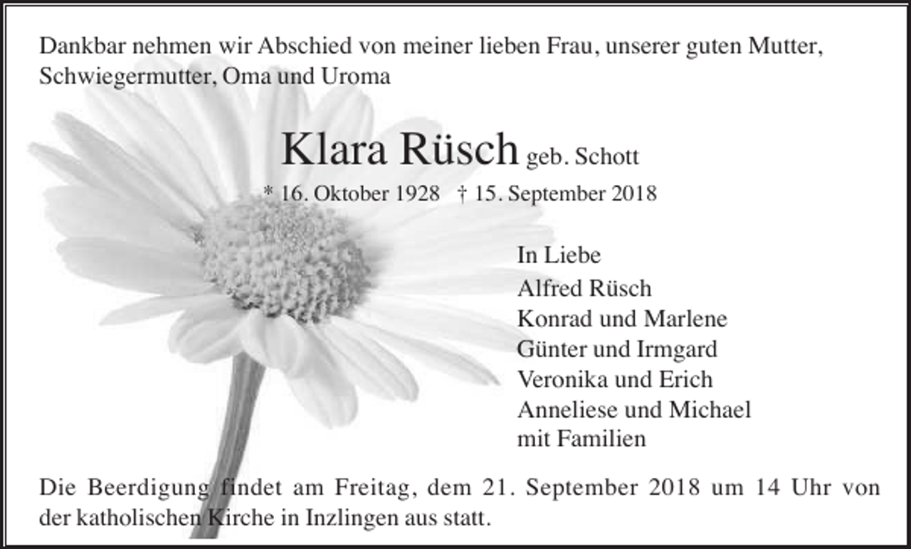 <p>Dankbar nehmen wir Abschied von meiner lieben Frau, unserer guten Mutter,<br />Schwiegermutter, Oma und Uroma</p><p>Klara Rüsch geb. Schott<br />* 16. Oktober 1928 † 15. September 2018</p><p>In Liebe<br />Alfred Rüsch<br />Konrad und Marlene<br />Günter und Irmgard<br />Veronika und Erich<br />Anneliese und Michael<br />mit Familien<br />Die Beerdigung findet am Freitag, dem 21. September 2018 um 14 Uhr von<br />der katholischen Kirche in Inzlingen aus statt.</p>