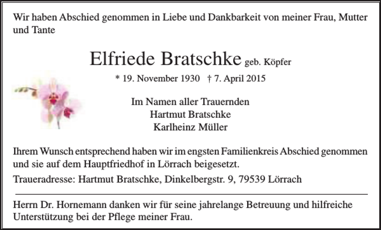 <p>Wir haben Abschied genommen in Liebe und Dankbarkeit von meiner Frau, Mutter<br />und Tante</p><p>Elfriede Bratschke geb. Köpfer<br />* 19. November 1930 † 7. April 2015</p><p>Im Namen aller Trauernden<br />Hartmut Bratschke<br />Karlheinz Müller<br />Ihrem Wunsch entsprechend haben wir im engsten Familienkreis Abschied genommen<br />und sie auf dem Hauptfriedhof in Lörrach beigesetzt.<br />Traueradresse: Hartmut Bratschke, Dinkelbergstr. 9, 79539 Lörrach<br />Herrn Dr. Hornemann danken wir für seine jahrelange Betreuung und hilfreiche<br />Unterstützung bei der Pflege meiner Frau.</p>