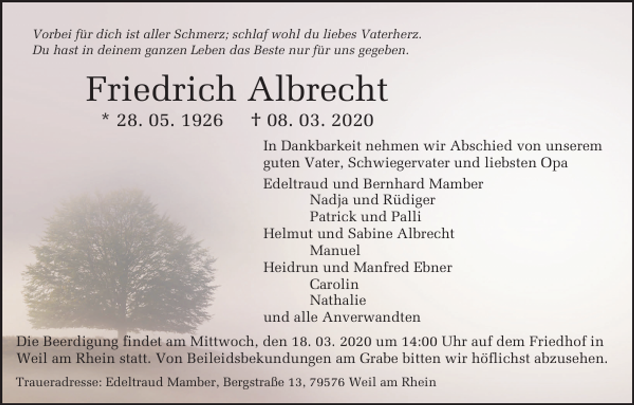 <p>Vorbei für dich ist aller Schmerz; schlaf wohl du liebes Vaterherz.<br />Du hast in deinem ganzen Leben das Beste nur für uns gegeben.</p><p>Friedrich Albrecht<br />* 28. 05. 1926</p><p>† 08. 03. 2020<br />In Dankbarkeit nehmen wir Abschied von unserem<br />guten Vater, Schwiegervater und liebsten Opa<br />Edeltraud und Bernhard Mamber<br />Nadja und Rüdiger<br />Patrick und Palli<br />Helmut und Sabine Albrecht<br />Manuel<br />Heidrun und Manfred Ebner<br />Carolin<br />Nathalie<br />und alle Anverwandten</p><p>Die Beerdigung findet am Mittwoch, den 18. 03. 2020 um 14:00 Uhr auf dem Friedhof in<br />Weil am Rhein statt. Von Beileidsbekundungen am Grabe bitten wir höflichst abzusehen.<br />Traueradresse: Edeltraud Mamber, Bergstraße 13, 79576 Weil am Rhein</p>
