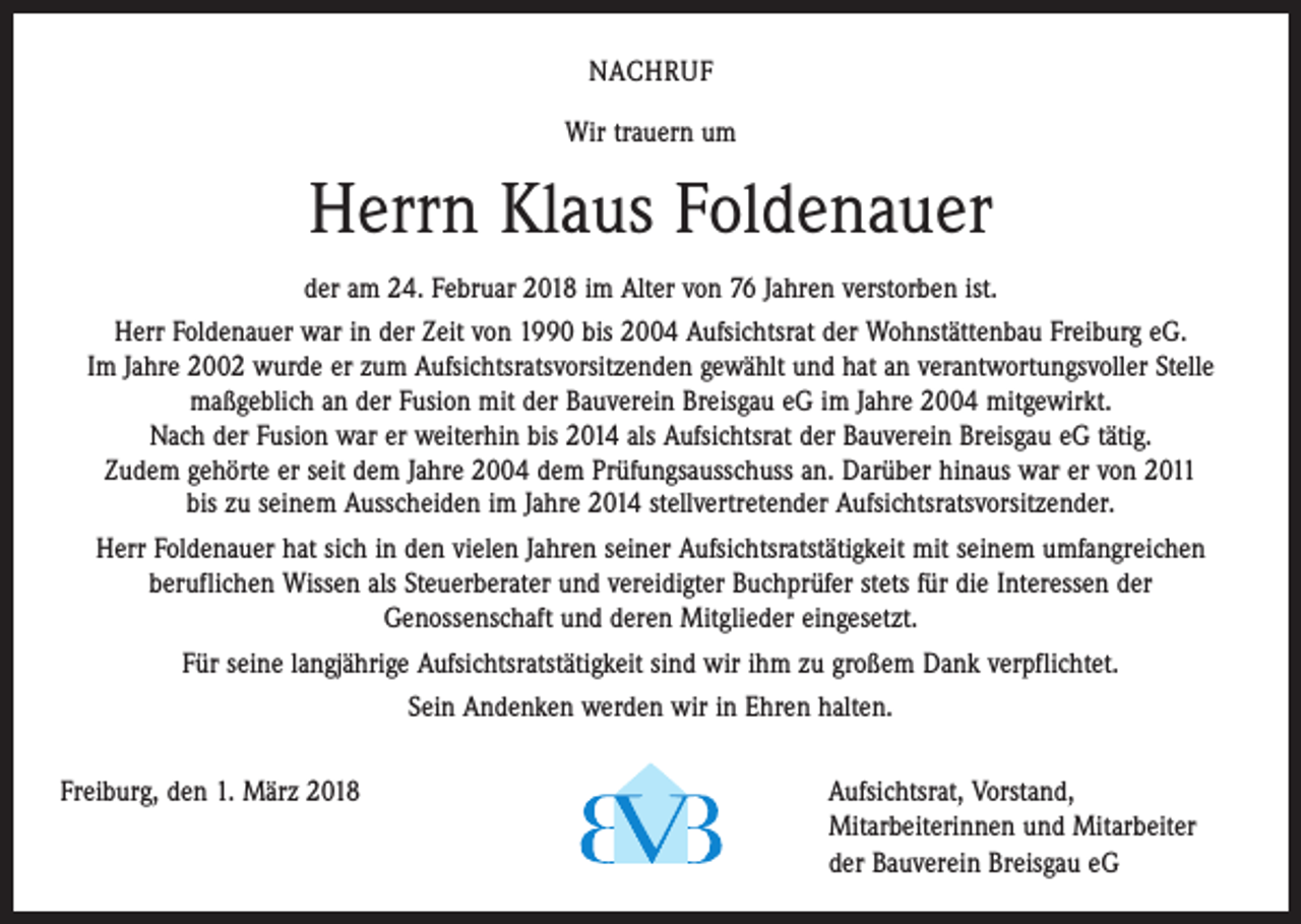 <p>NACHRUF<br />Wir trauern um</p><p>Herrn Klaus Foldenauer<br />der am 24. Februar 2018 im Alter von 76 Jahren verstorben ist.<br />Herr Foldenauer war in der Zeit von 1990 bis 2004 Aufsichtsrat der Wohnstättenbau Freiburg eG.<br />Im Jahre 2002 wurde er zum Aufsichtsratsvorsitzenden gewählt und hat an verantwortungsvoller Stelle<br />­maßgeblich an der Fusion mit der Bauverein Breisgau eG im Jahre 2004 mitgewirkt.<br />Nach der Fusion war er weiterhin bis 2014 als Aufsichtsrat der Bauverein Breisgau eG tätig.<br />Zudem gehörte er seit dem Jahre 2004 dem Prüfungsausschuss an. Darüber hinaus war er von 2011<br />bis zu seinem Ausscheiden im Jahre 2014 stellvertretender Aufsichtsratsvorsitzender.<br />Herr Foldenauer hat sich in den vielen Jahren seiner Aufsichtsratstätigkeit mit seinem umfangreichen<br />­beruflichen Wissen als Steuerberater und vereidigter Buchprüfer stets für die Interessen der<br />Genossenschaft und deren Mitglieder eingesetzt.<br />Für seine langjährige Aufsichtsratstätigkeit sind wir ihm zu großem Dank verpflichtet.<br />Sein Andenken werden wir in Ehren halten.<br />Freiburg, den 1. März 2018 Aufsichtsrat, Vorstand,<br />Mitarbeiterinnen und Mitarbeiter<br />der Bauverein Breisgau eG</p>